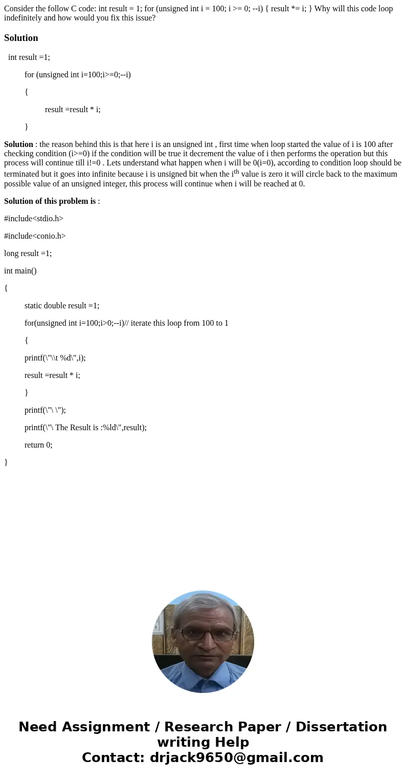 Consider the follow C code: int result = 1; for (unsigned int i = 100; i >= 0; --i) { result *= i; } Why will this code loop indefinitely and how would you   Consider the follow C code: int result = 1; for (unsigned int i = 100; i >= 0; --i) { result *= i; } Why will this code loop indefinitely and how would you