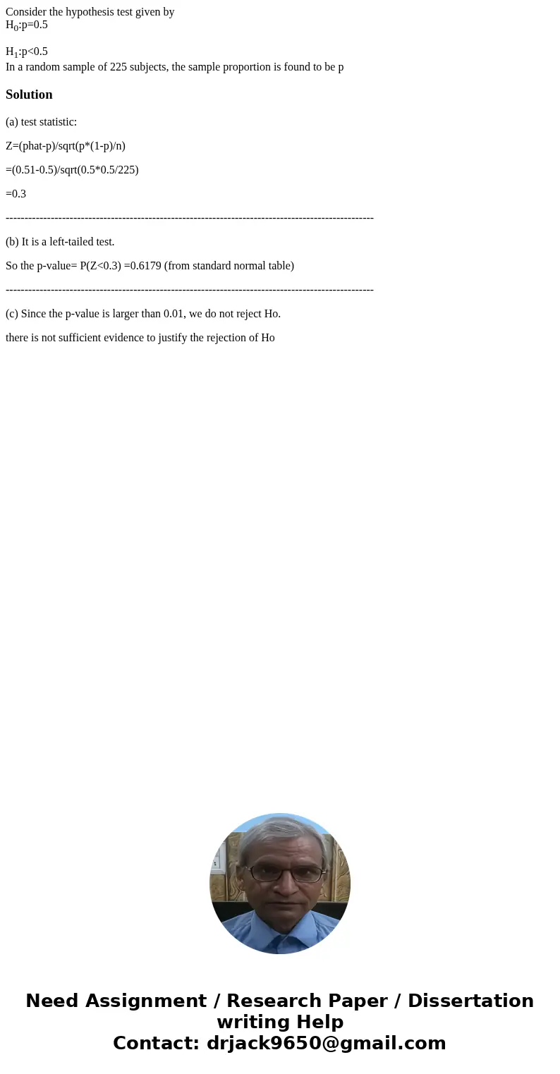 Consider the hypothesis test given by H0:p=0.5 H1:p<0.5 In a random sample of 225 subjects, the sample proportion is found to be pSolution(a) test statistic: Consider the hypothesis test given by H0:p=0.5 H1:p<0.5 In a random sample of 225 subjects, the sample proportion is found to be pSolution(a) test statistic: