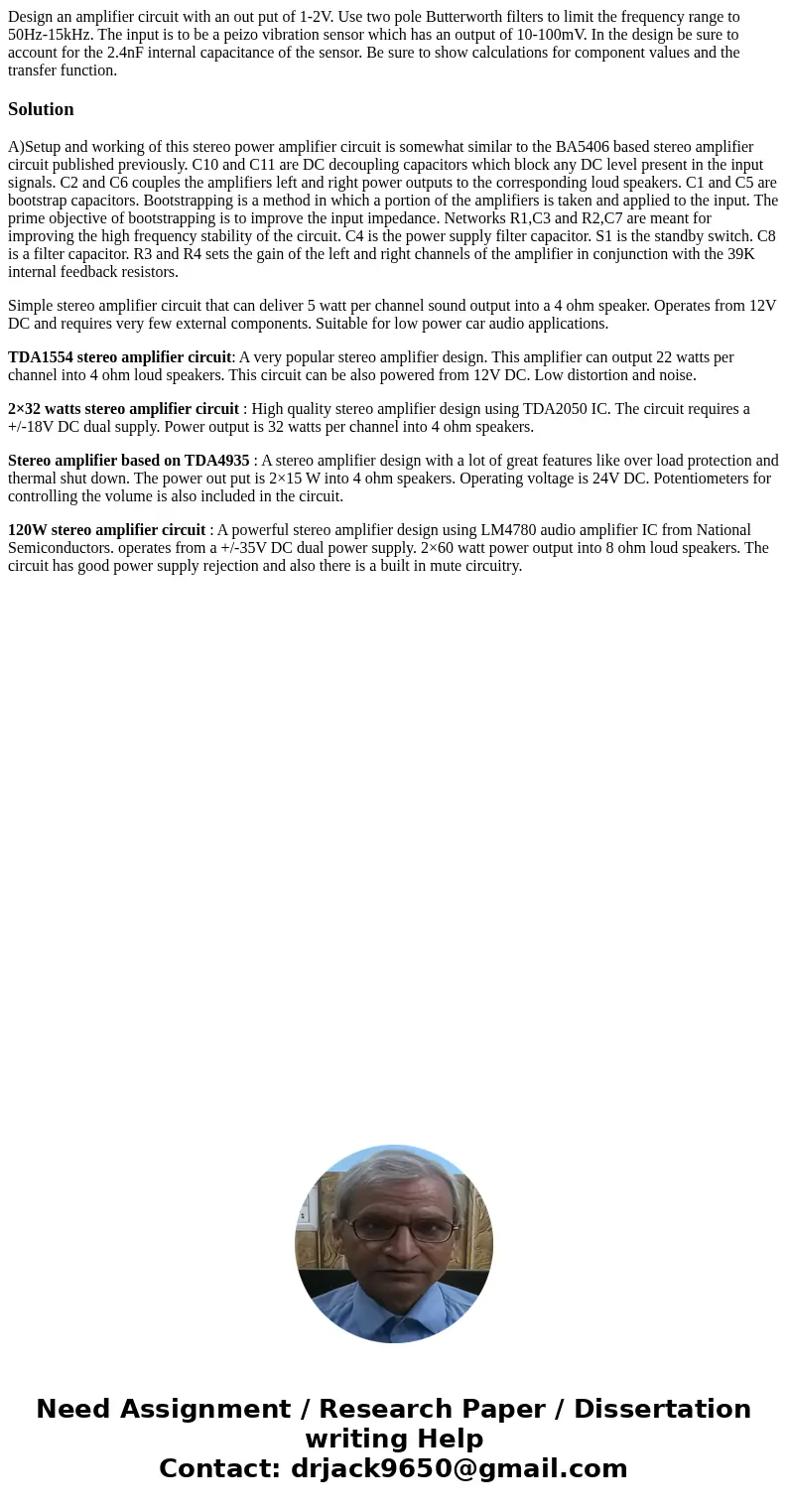 Design an amplifier circuit with an out put of 1-2V. Use two pole Butterworth filters to limit the frequency range to 50Hz-15kHz. The input is to be a peizo vib Design an amplifier circuit with an out put of 1-2V. Use two pole Butterworth filters to limit the frequency range to 50Hz-15kHz. The input is to be a peizo vib