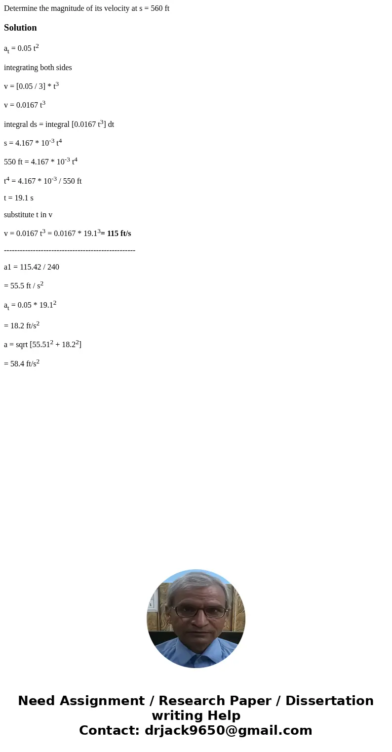  Determine the magnitude of its velocity at s = 560 ft Solutionat = 0.05 t2 integrating both sides v = [0.05 / 3] * t3 v = 0.0167 t3 integral ds = integral [0.0
