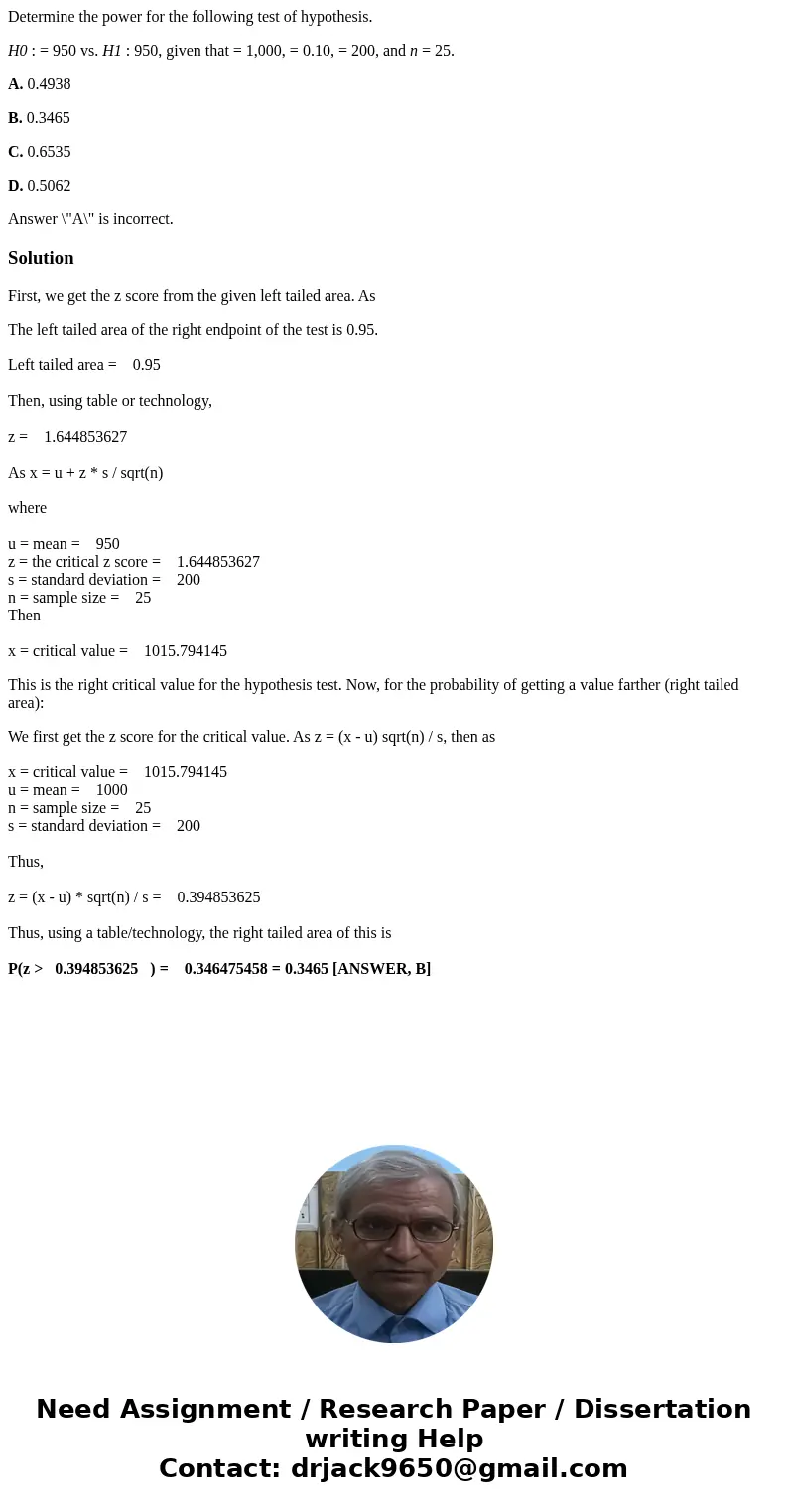 Determine the power for the following test of hypothesis. H0 : = 950 vs. H1 : 950, given that = 1,000, = 0.10, = 200, and n = 25. A. 0.4938 B. 0.3465 C. 0.6535  Determine the power for the following test of hypothesis. H0 : = 950 vs. H1 : 950, given that = 1,000, = 0.10, = 200, and n = 25. A. 0.4938 B. 0.3465 C. 0.6535