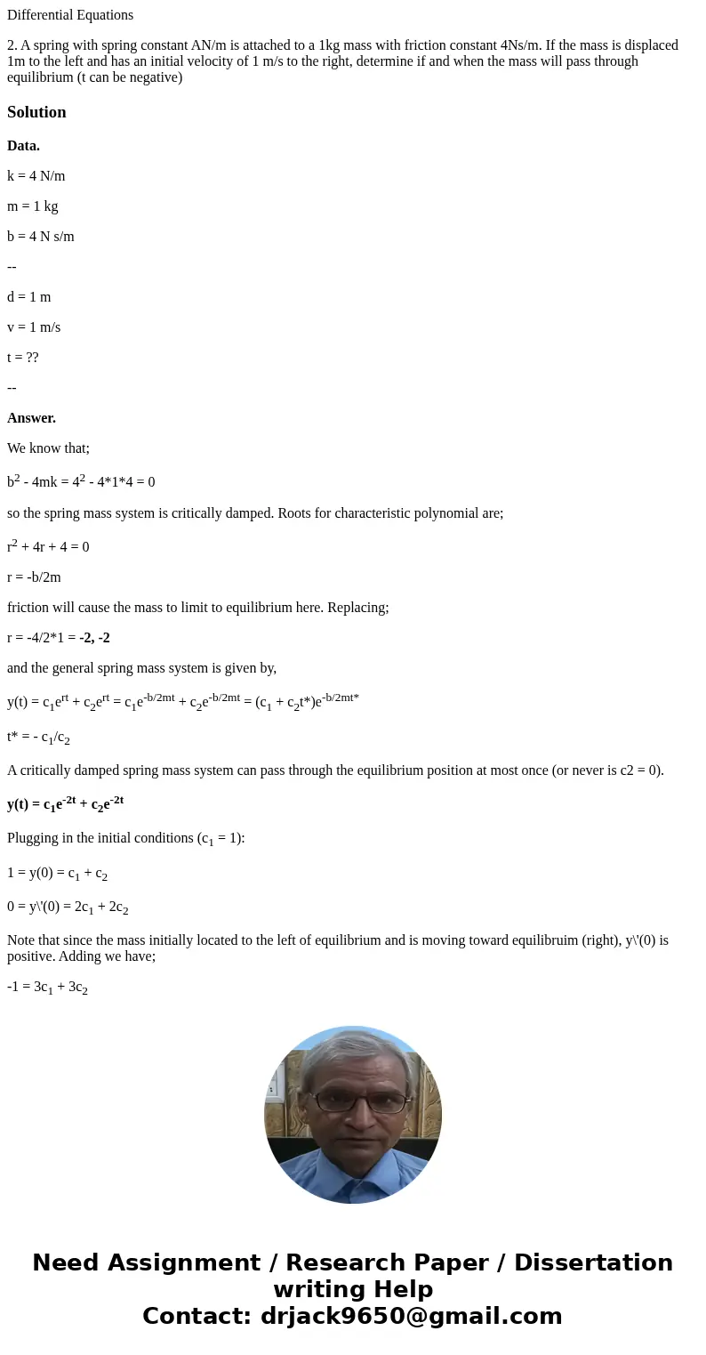 Differential Equations 2. A spring with spring constant AN/m is attached to a 1kg mass with friction constant 4Ns/m. If the mass is displaced 1m to the left and Differential Equations 2. A spring with spring constant AN/m is attached to a 1kg mass with friction constant 4Ns/m. If the mass is displaced 1m to the left and