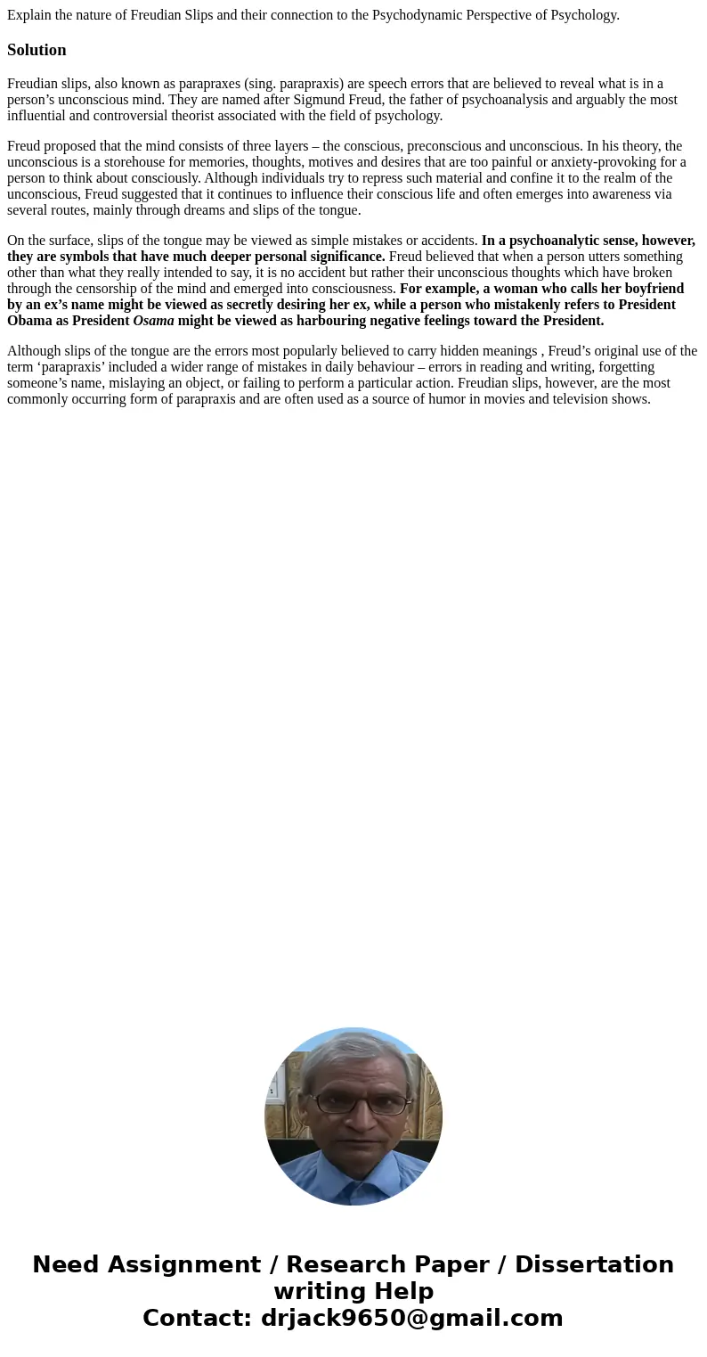 Explain the nature of Freudian Slips and their connection to the Psychodynamic Perspective of Psychology.SolutionFreudian slips, also known as parapraxes (sing. Explain the nature of Freudian Slips and their connection to the Psychodynamic Perspective of Psychology.SolutionFreudian slips, also known as parapraxes (sing.