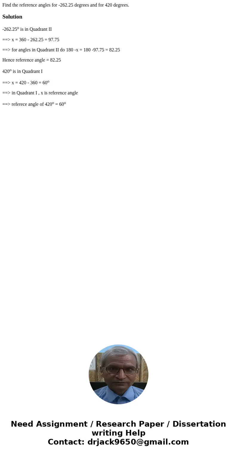 Find the reference angles for -262.25 degrees and for 420 degrees.Solution-262.25o is in Quadrant II ==> x = 360 - 262.25 = 97.75 ==> for angles in Quadra Find the reference angles for -262.25 degrees and for 420 degrees.Solution-262.25o is in Quadrant II ==> x = 360 - 262.25 = 97.75 ==> for angles in Quadra