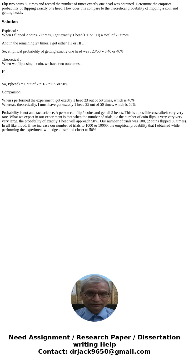 Flip two coins 50 times and record the number of times exactly one head was obtained. Determine the empirical probability of flipping exactly one head. How does Flip two coins 50 times and record the number of times exactly one head was obtained. Determine the empirical probability of flipping exactly one head. How does