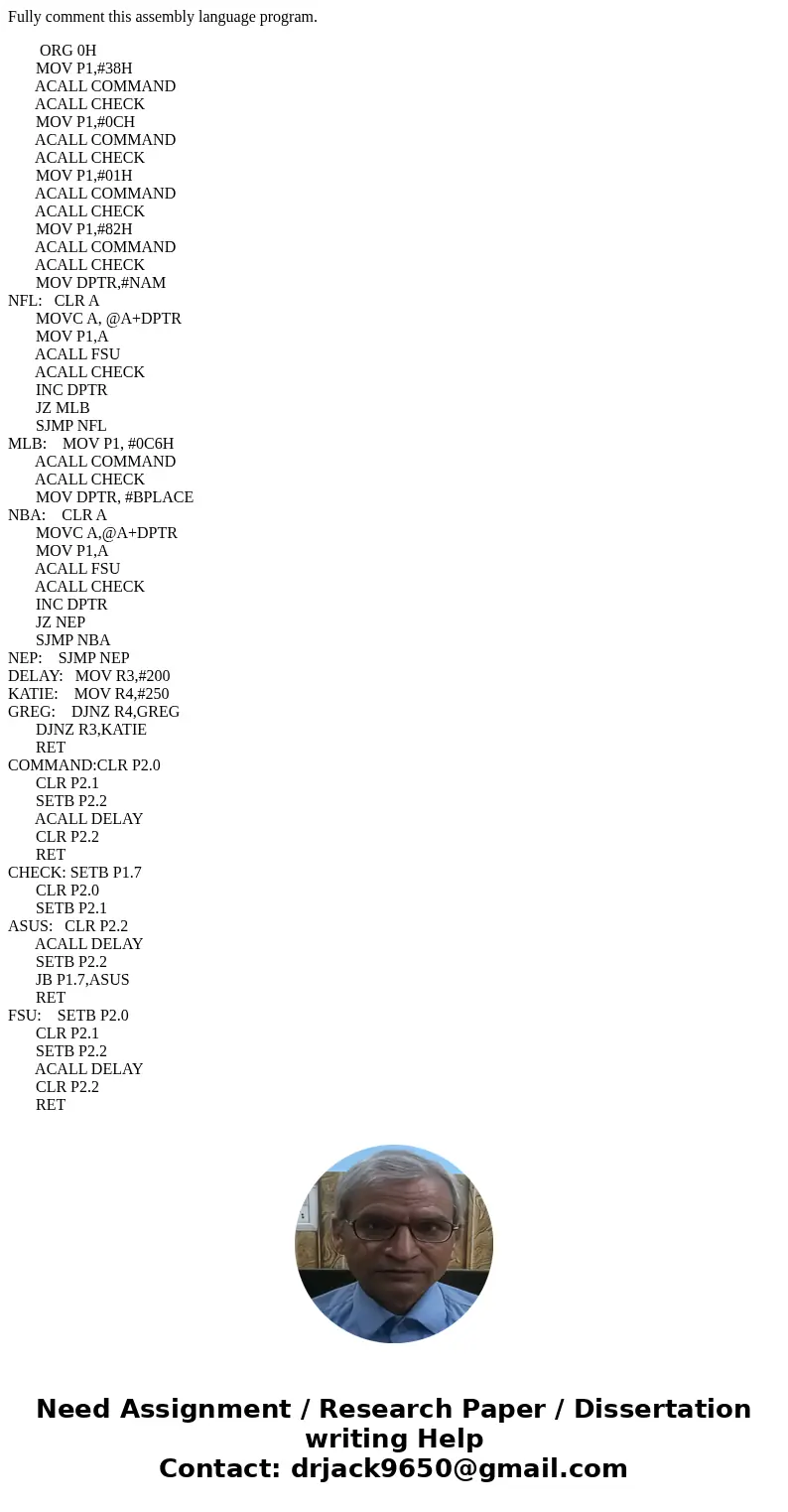 Fully comment this assembly language program. ORG 0H MOV P1,#38H ACALL COMMAND ACALL CHECK MOV P1,#0CH ACALL COMMAND ACALL CHECK MOV P1,#01H ACALL COMMAND ACALL Fully comment this assembly language program. ORG 0H MOV P1,#38H ACALL COMMAND ACALL CHECK MOV P1,#0CH ACALL COMMAND ACALL CHECK MOV P1,#01H ACALL COMMAND ACALL