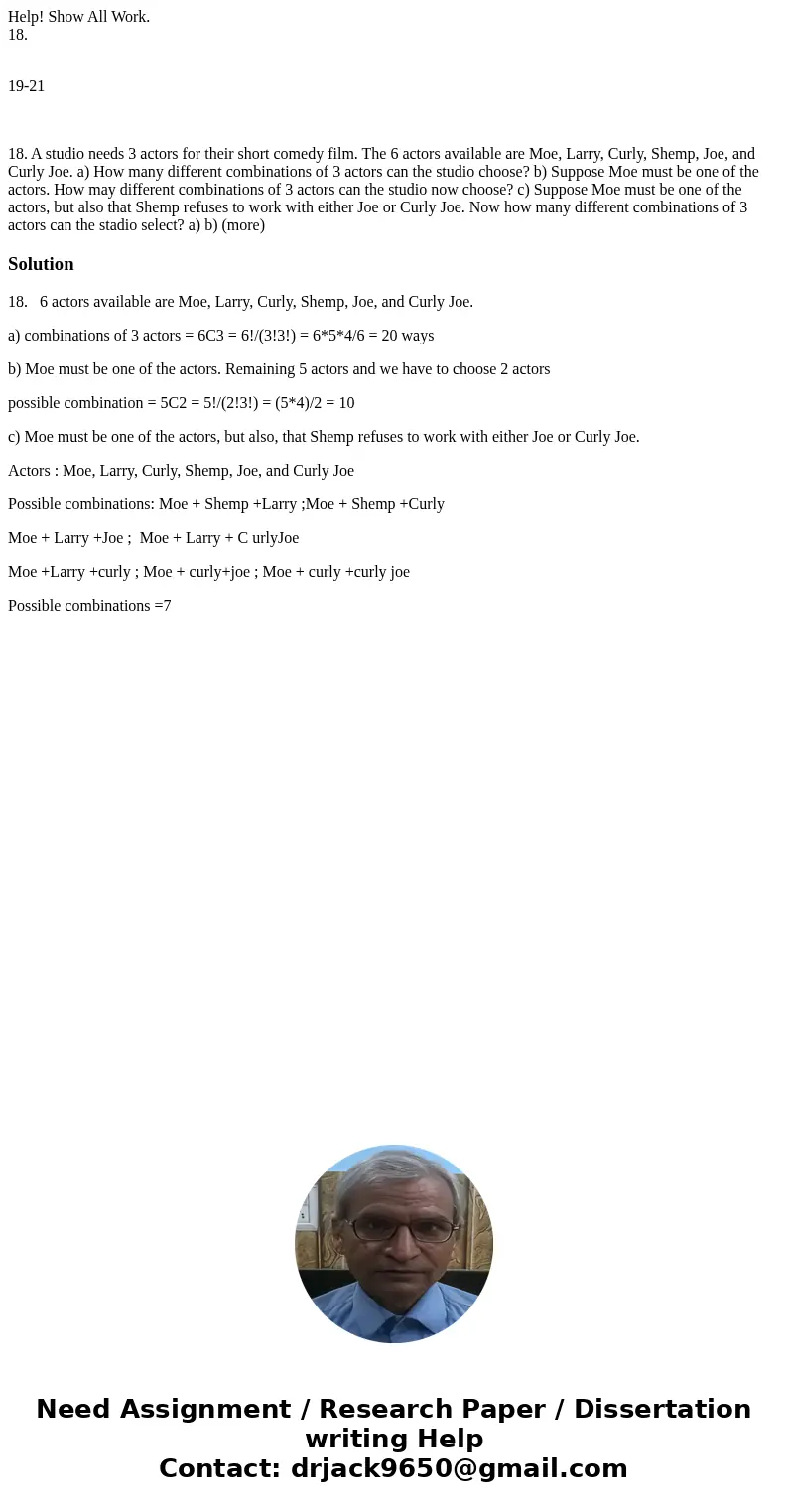 Help! Show All Work. 18. 19-21 18. A studio needs 3 actors for their short comedy film. The 6 actors available are Moe, Larry, Curly, Shemp, Joe, and Curly Joe. Help! Show All Work. 18. 19-21 18. A studio needs 3 actors for their short comedy film. The 6 actors available are Moe, Larry, Curly, Shemp, Joe, and Curly Joe.