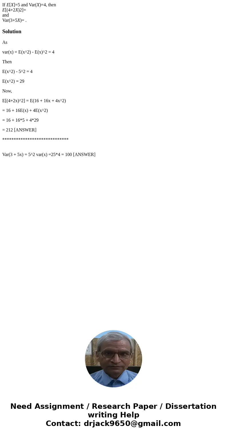 If E[X]=5 and Var(X)=4, then E[(4+2X)2]= and Var(3+5X)= .SolutionAs var(x) = E(x^2) - E(x)^2 = 4 Then E(x^2) - 5^2 = 4 E(x^2) = 29 Now, E[(4+2x)^2] = E(16 + 16x