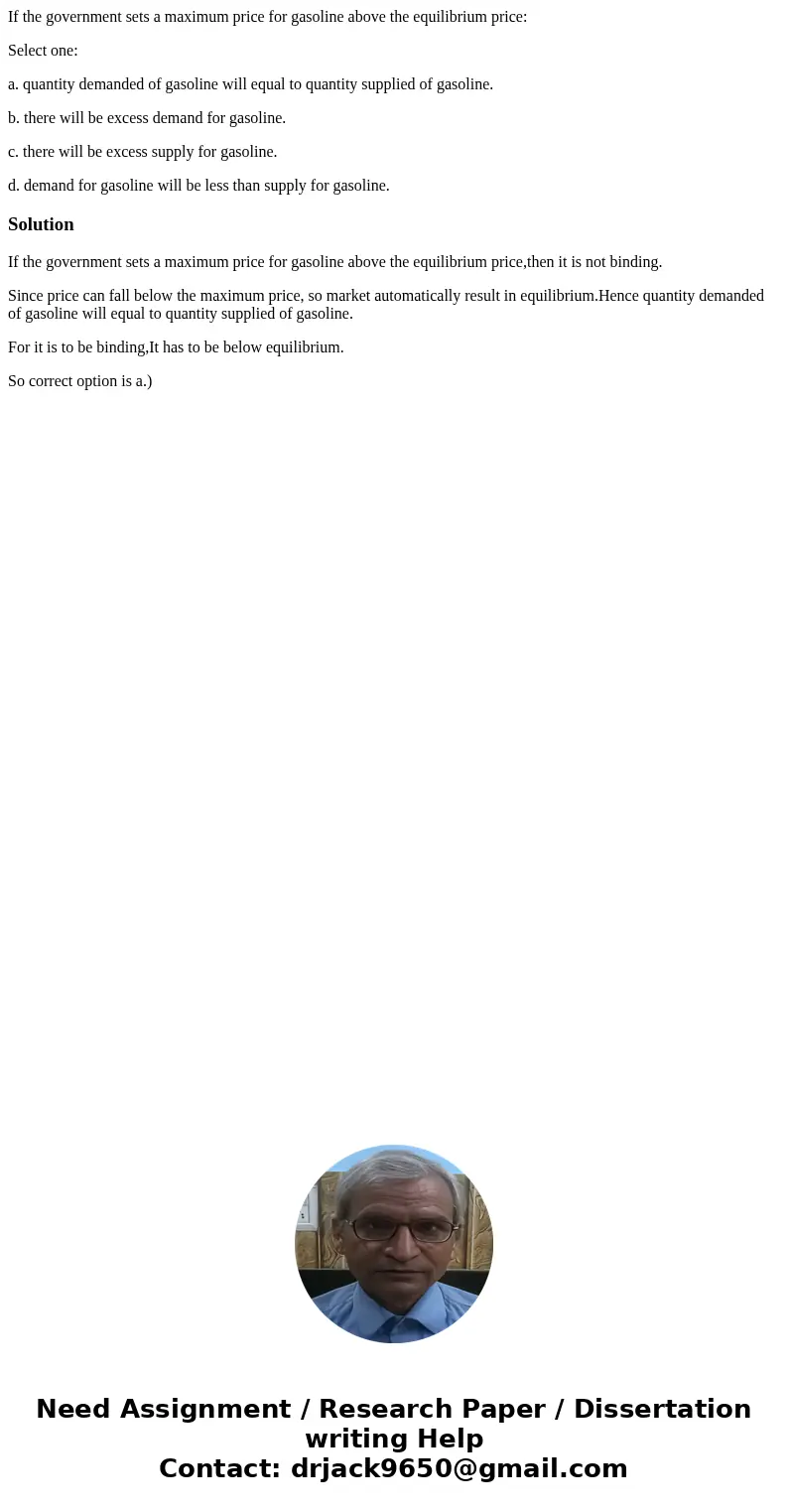 If the government sets a maximum price for gasoline above the equilibrium price: Select one: a. quantity demanded of gasoline will equal to quantity supplied of If the government sets a maximum price for gasoline above the equilibrium price: Select one: a. quantity demanded of gasoline will equal to quantity supplied of