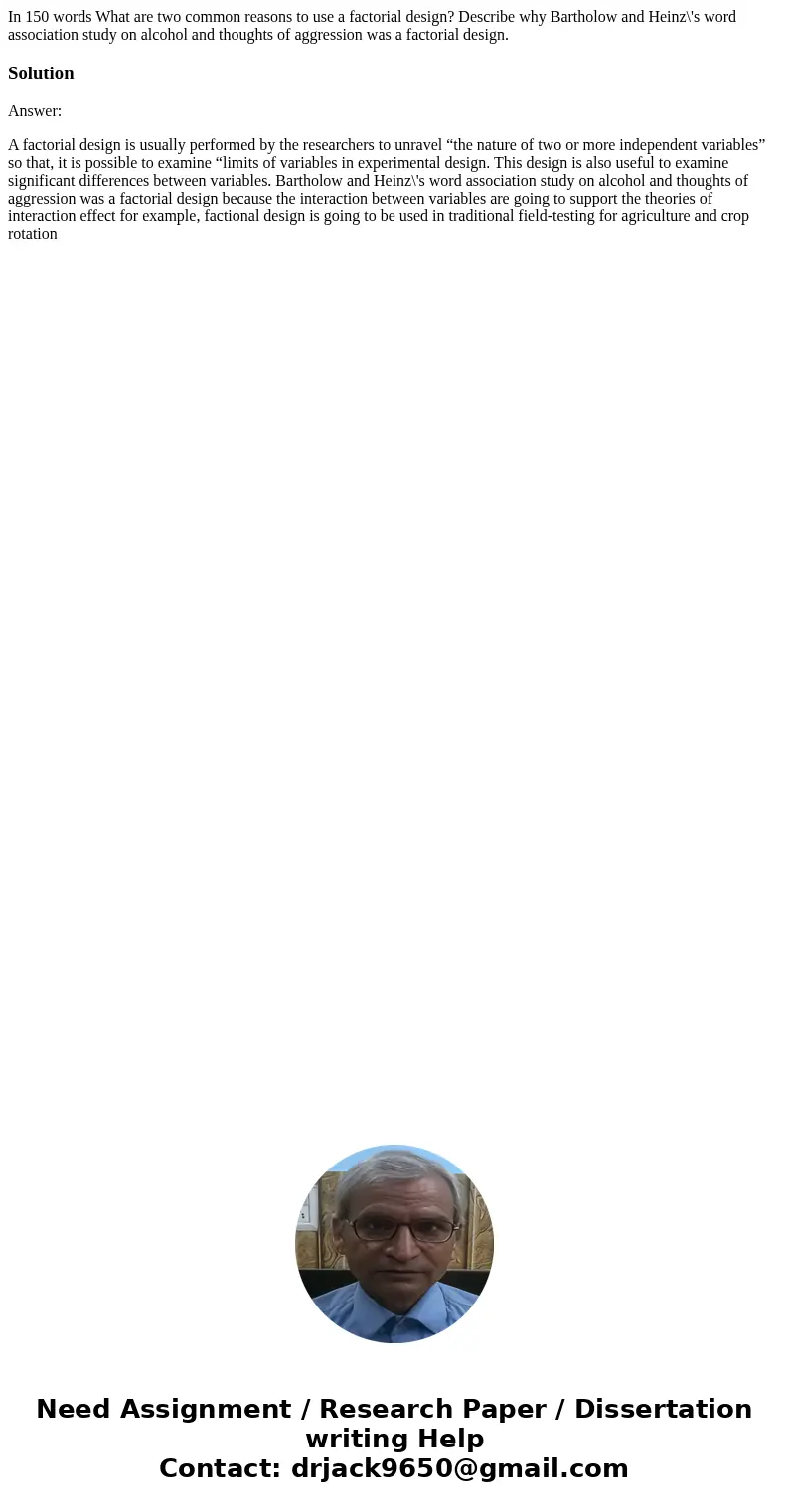 In 150 words What are two common reasons to use a factorial design? Describe why Bartholow and Heinz\'s word association study on alcohol and thoughts of aggres In 150 words What are two common reasons to use a factorial design? Describe why Bartholow and Heinz\'s word association study on alcohol and thoughts of aggres