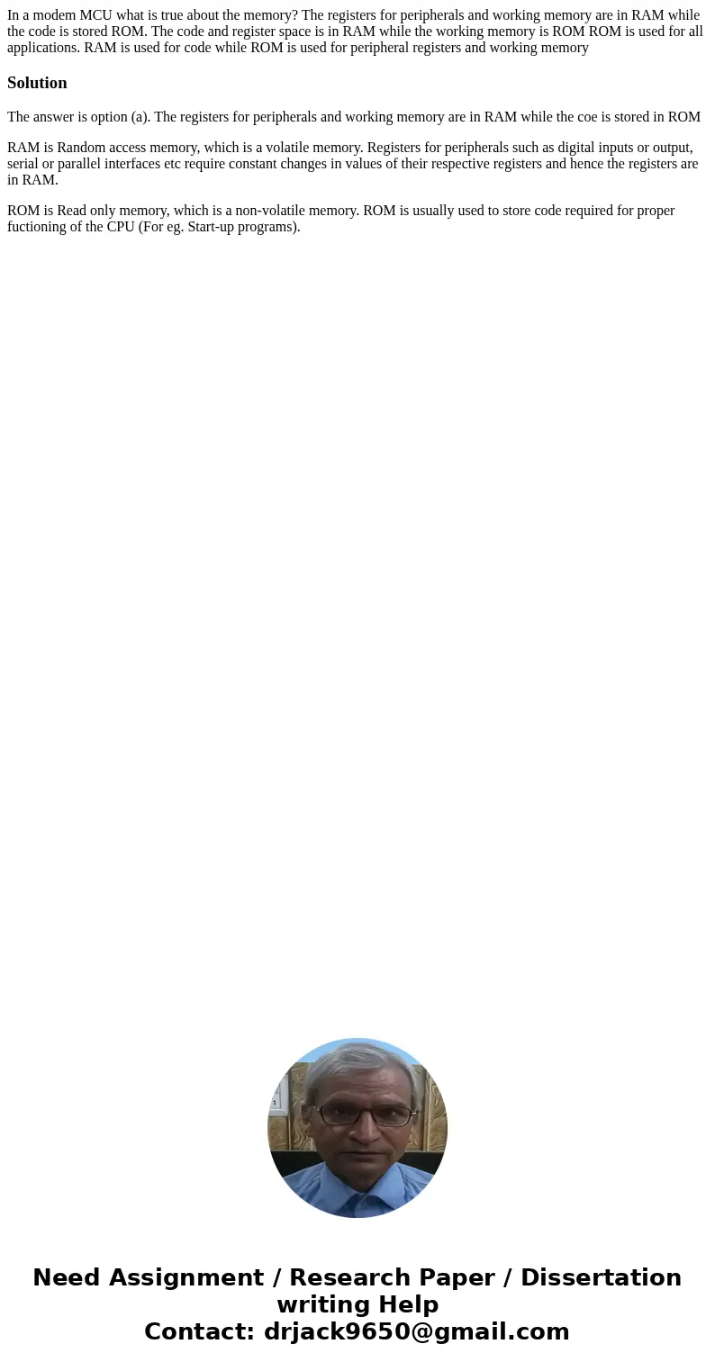 In a modem MCU what is true about the memory? The registers for peripherals and working memory are in RAM while the code is stored ROM. The code and register s  In a modem MCU what is true about the memory? The registers for peripherals and working memory are in RAM while the code is stored ROM. The code and register s
