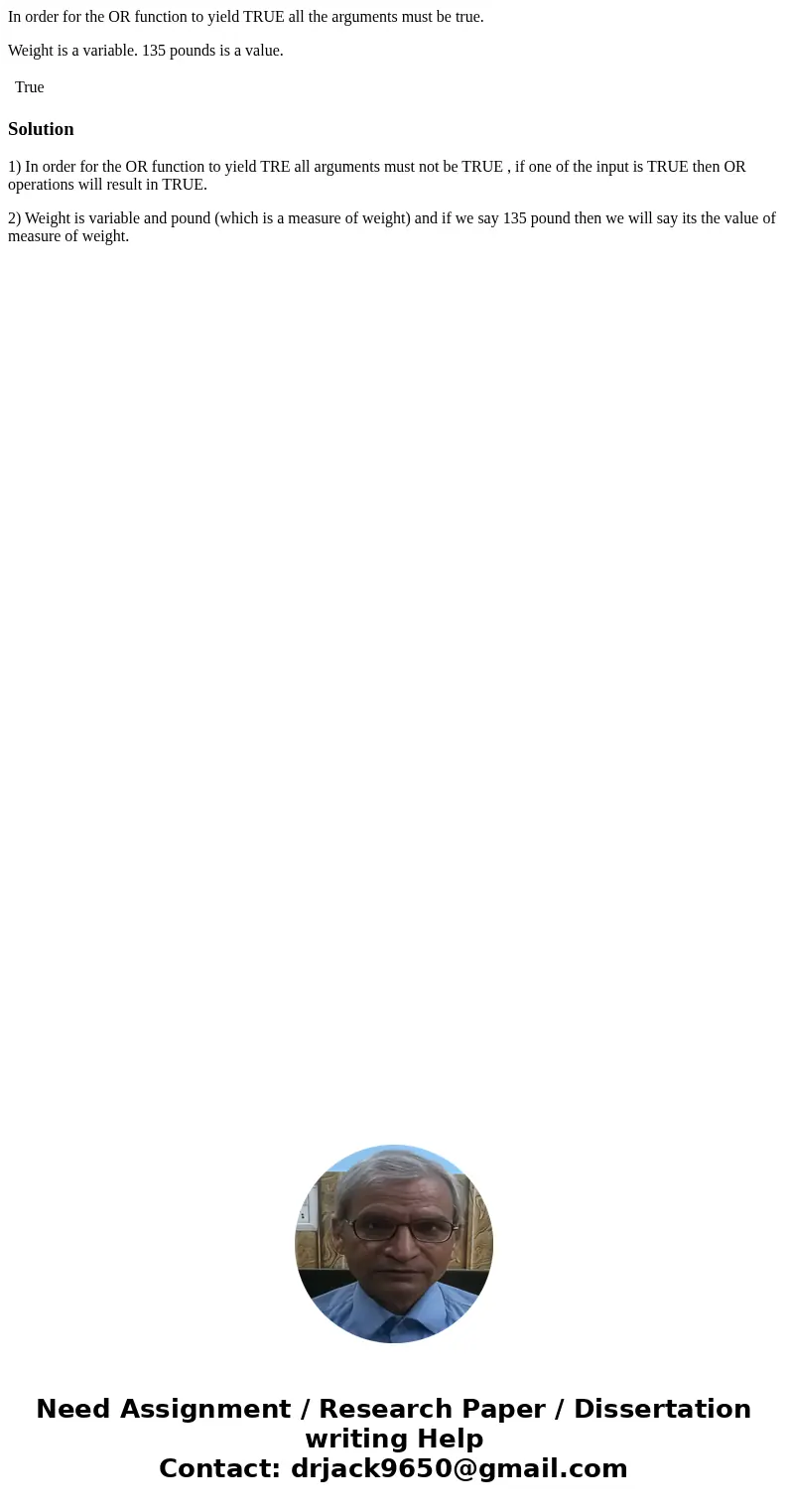 In order for the OR function to yield TRUE all the arguments must be true. Weight is a variable. 135 pounds is a value. True Solution1) In order for the OR func In order for the OR function to yield TRUE all the arguments must be true. Weight is a variable. 135 pounds is a value. True Solution1) In order for the OR func