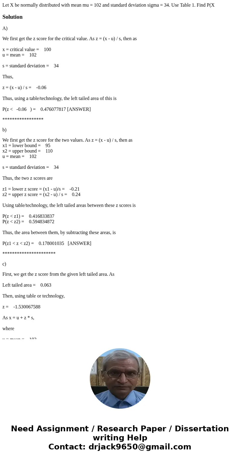 Let X be normally distributed with mean mu = 102 and standard deviation sigma = 34. Use Table 1. Find P(X SolutionA) We first get the z score for the critical   Let X be normally distributed with mean mu = 102 and standard deviation sigma = 34. Use Table 1. Find P(X SolutionA) We first get the z score for the critical