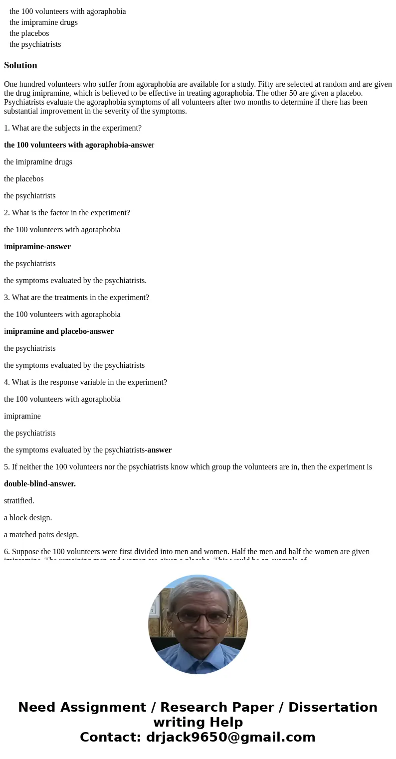 One hundred volunteers who suffer from agoraphobia are available for a study. Fifty are selected at random and are given the drug imipramine, which is believed  One hundred volunteers who suffer from agoraphobia are available for a study. Fifty are selected at random and are given the drug imipramine, which is believed