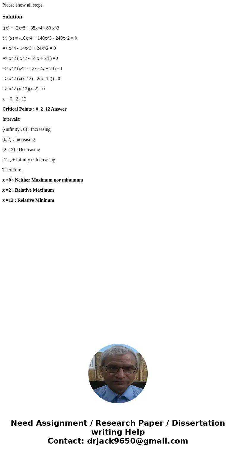 Please show all steps.Solutionf(x) = -2x^5 + 35x^4 - 80 x^3 f \' (x) = -10x^4 + 140x^3 - 240x^2 = 0 => x^4 - 14x^3 + 24x^2 = 0 => x^2 ( x^2 - 14 x + 24 )  Please show all steps.Solutionf(x) = -2x^5 + 35x^4 - 80 x^3 f \' (x) = -10x^4 + 140x^3 - 240x^2 = 0 => x^4 - 14x^3 + 24x^2 = 0 => x^2 ( x^2 - 14 x + 24 )