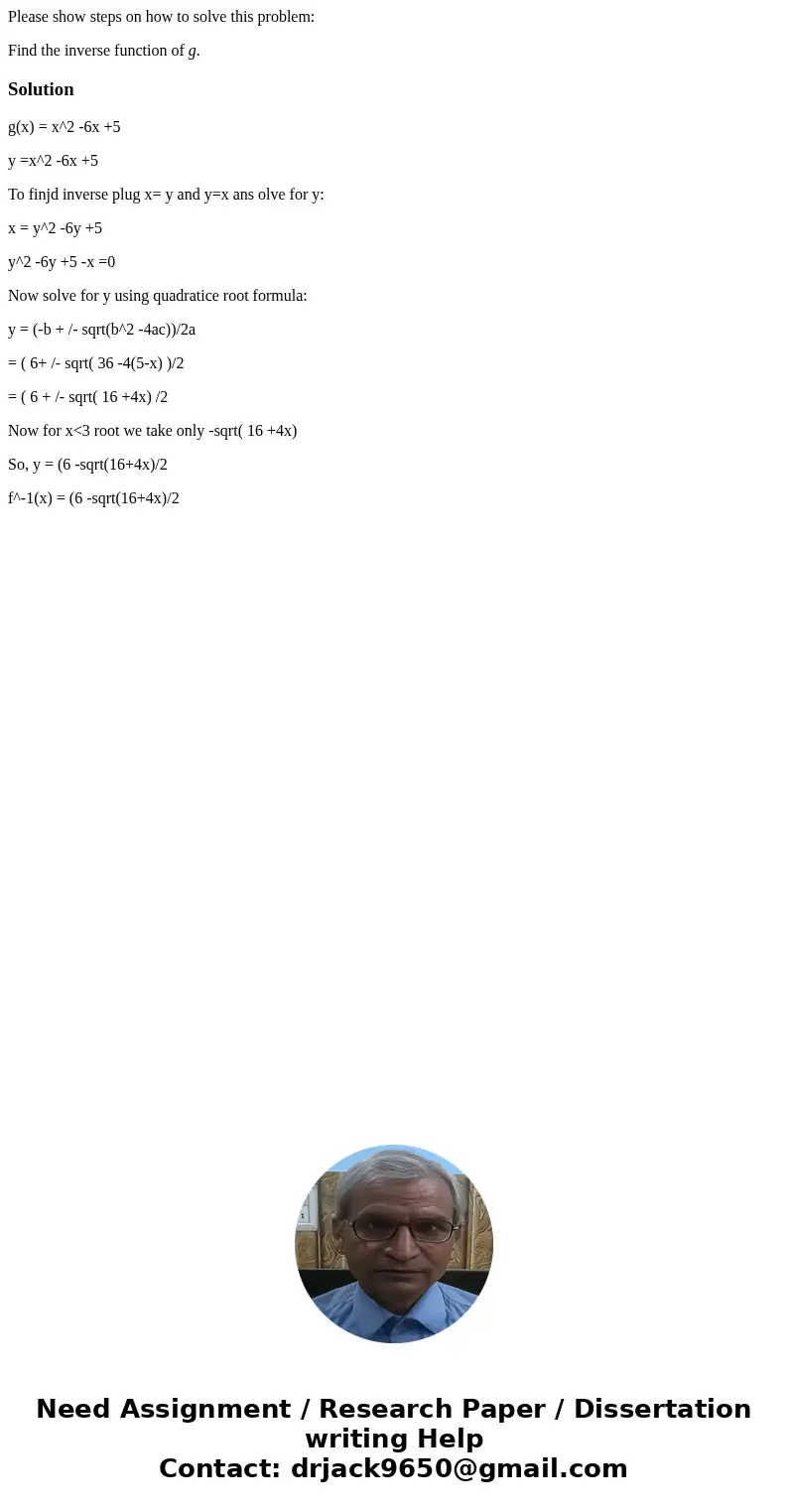 Please show steps on how to solve this problem: Find the inverse function of g.Solutiong(x) = x^2 -6x +5 y =x^2 -6x +5 To finjd inverse plug x= y and y=x ans ol Please show steps on how to solve this problem: Find the inverse function of g.Solutiong(x) = x^2 -6x +5 y =x^2 -6x +5 To finjd inverse plug x= y and y=x ans ol