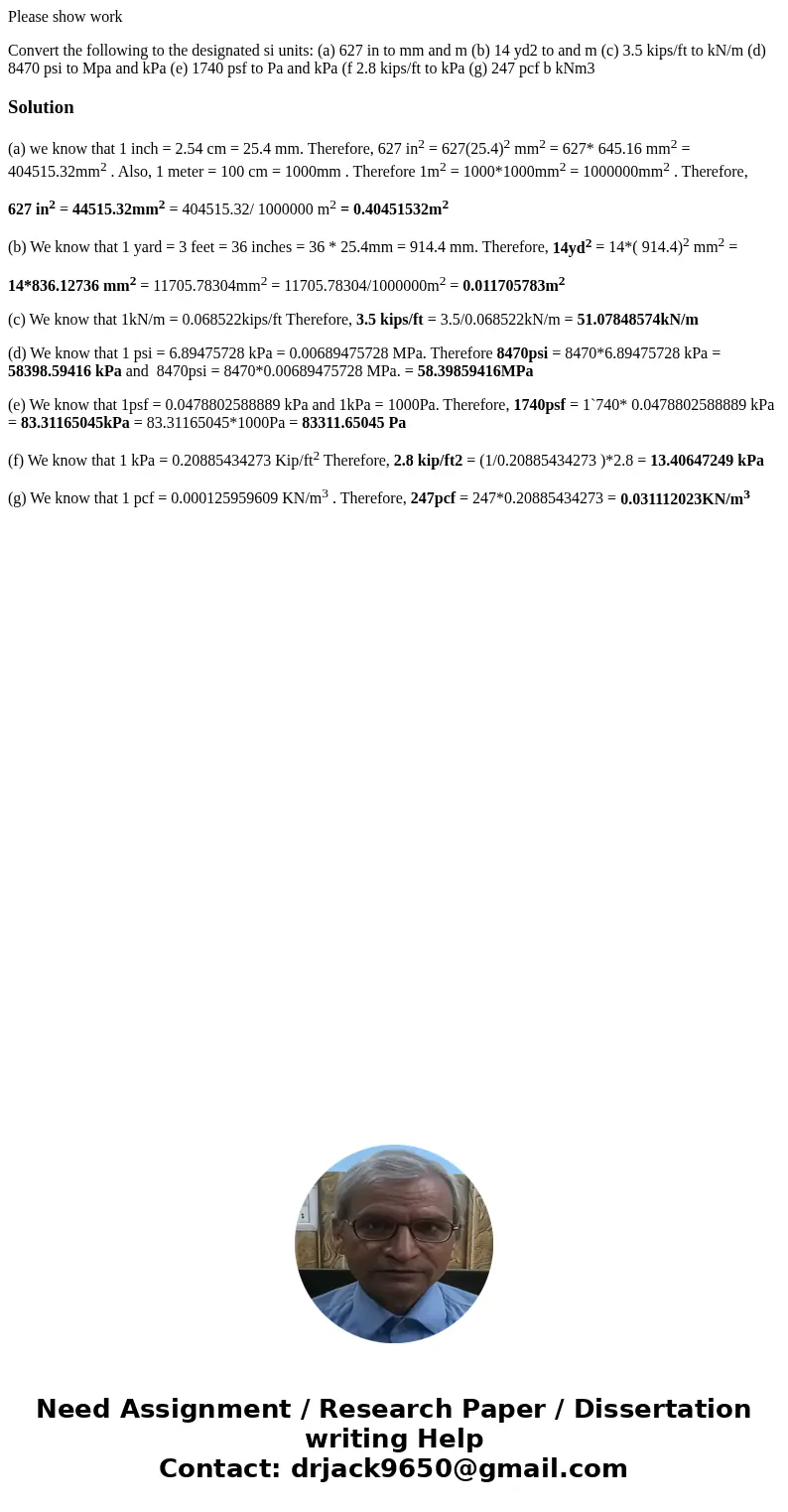 Please show work Convert the following to the designated si units: (a) 627 in to mm and m (b) 14 yd2 to and m (c) 3.5 kips/ft to kN/m (d) 8470 psi to Mpa and kP Please show work Convert the following to the designated si units: (a) 627 in to mm and m (b) 14 yd2 to and m (c) 3.5 kips/ft to kN/m (d) 8470 psi to Mpa and kP