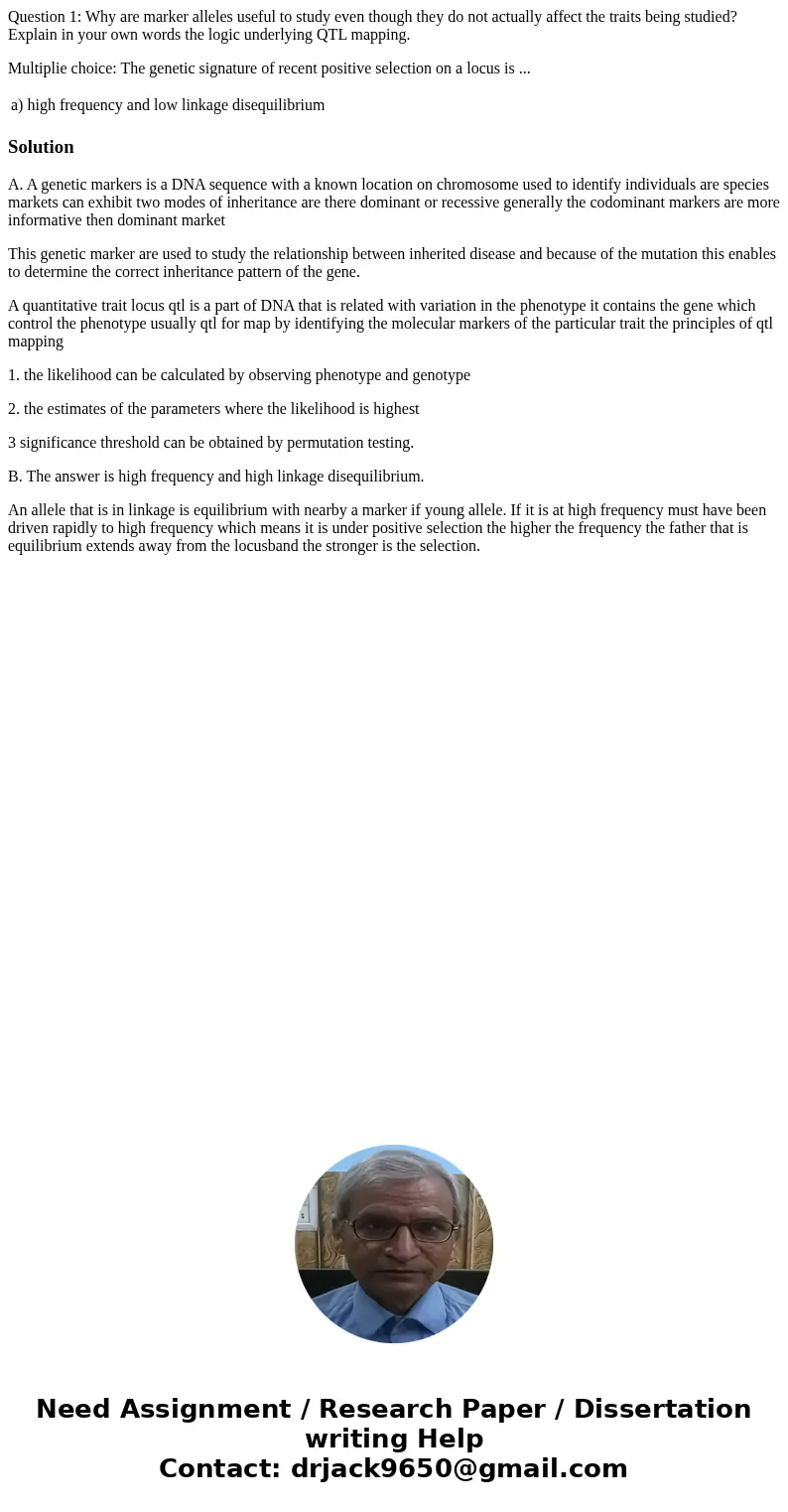 Question 1: Why are marker alleles useful to study even though they do not actually affect the traits being studied? Explain in your own words the logic underly Question 1: Why are marker alleles useful to study even though they do not actually affect the traits being studied? Explain in your own words the logic underly