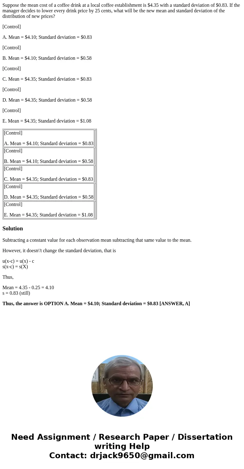 Suppose the mean cost of a coffee drink at a local coffee establishment is $4.35 with a standard deviation of $0.83. If the manager decides to lower every drink Suppose the mean cost of a coffee drink at a local coffee establishment is $4.35 with a standard deviation of $0.83. If the manager decides to lower every drink