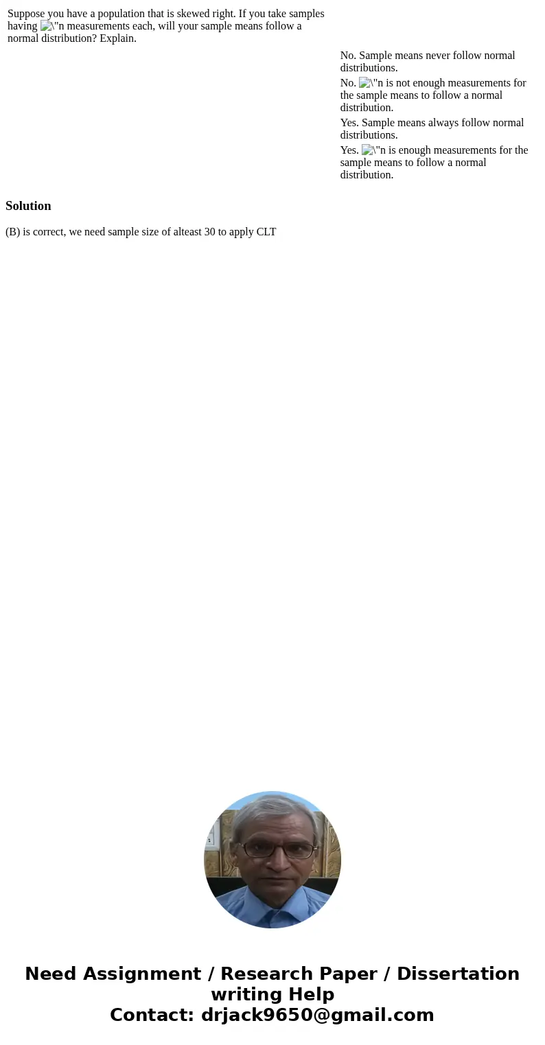Suppose you have a population that is skewed right. If you take samples having measurements each, will your sample means follow a normal distribution? Explain.  Suppose you have a population that is skewed right. If you take samples having measurements each, will your sample means follow a normal distribution? Explain.
