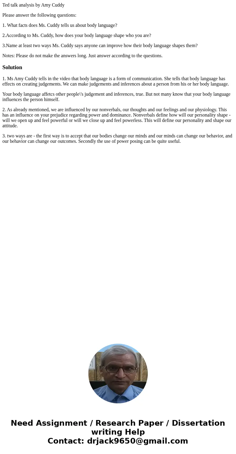 Ted talk analysis by Amy Cuddy Please answer the following questions: 1. What facts does Ms. Cuddy tells us about body language? 2.According to Ms. Cuddy, how d Ted talk analysis by Amy Cuddy Please answer the following questions: 1. What facts does Ms. Cuddy tells us about body language? 2.According to Ms. Cuddy, how d
