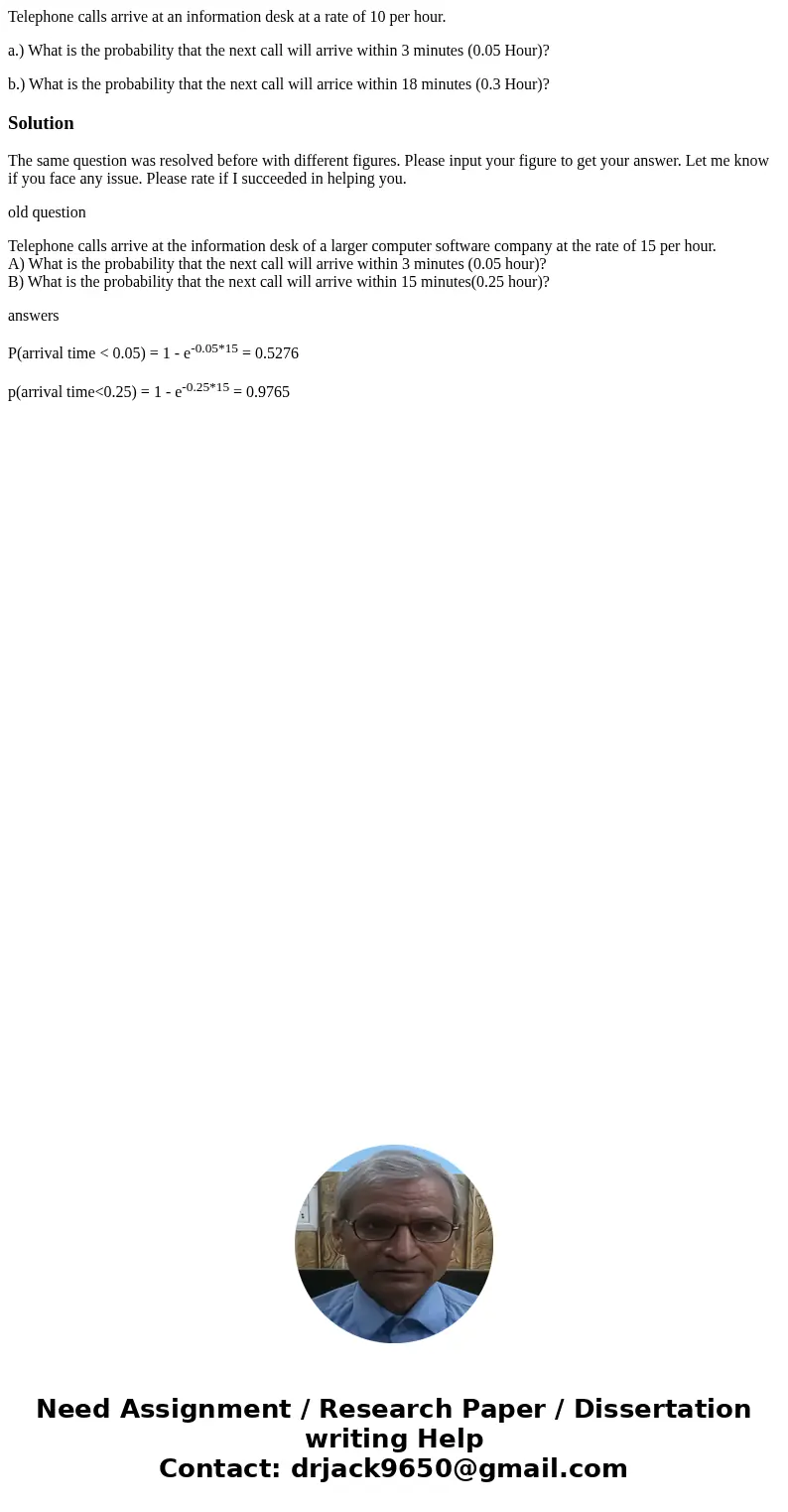 Telephone calls arrive at an information desk at a rate of 10 per hour. a.) What is the probability that the next call will arrive within 3 minutes (0.05 Hour)? Telephone calls arrive at an information desk at a rate of 10 per hour. a.) What is the probability that the next call will arrive within 3 minutes (0.05 Hour)?