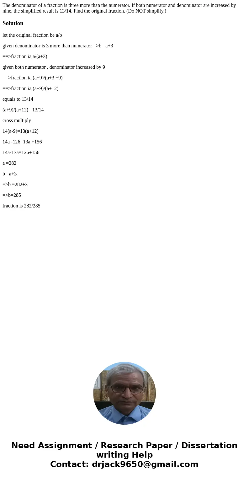 The denominator of a fraction is three more than the numerator. If both numerator and denominator are increased by nine, the simplified result is 13/14. Find t  The denominator of a fraction is three more than the numerator. If both numerator and denominator are increased by nine, the simplified result is 13/14. Find t
