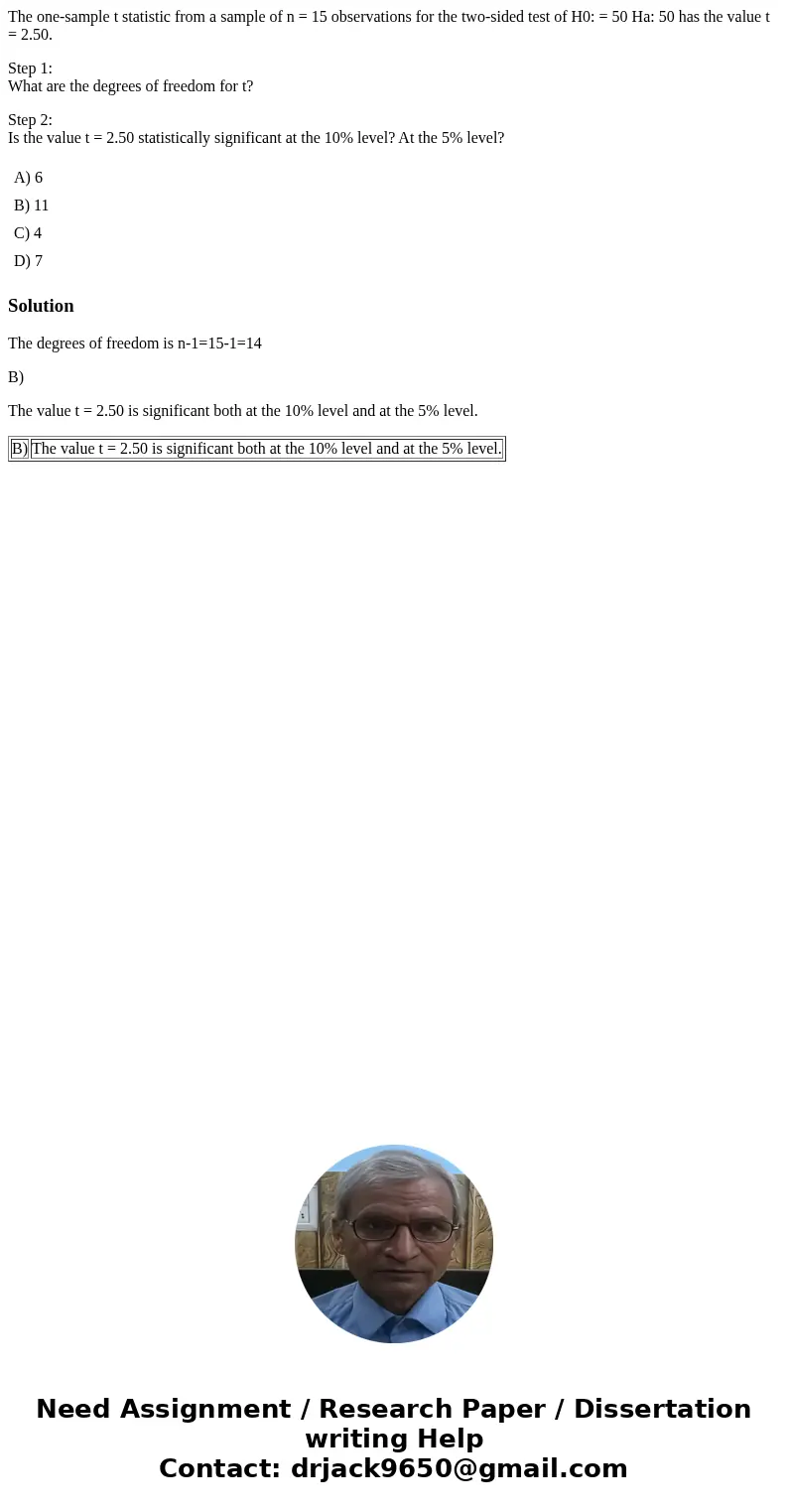 The one-sample t statistic from a sample of n = 15 observations for the two-sided test of H0: = 50 Ha: 50 has the value t = 2.50. Step 1: What are the degrees o The one-sample t statistic from a sample of n = 15 observations for the two-sided test of H0: = 50 Ha: 50 has the value t = 2.50. Step 1: What are the degrees o