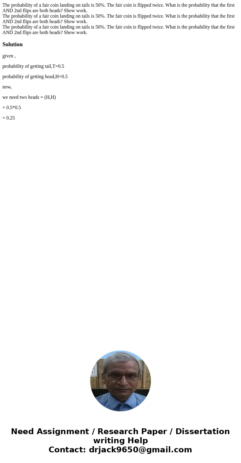 The probability of a fair coin landing on tails is 50%. The fair coin is flipped twice. What is the probability that the first AND 2nd flips are both heads? Sh  The probability of a fair coin landing on tails is 50%. The fair coin is flipped twice. What is the probability that the first AND 2nd flips are both heads? Sh