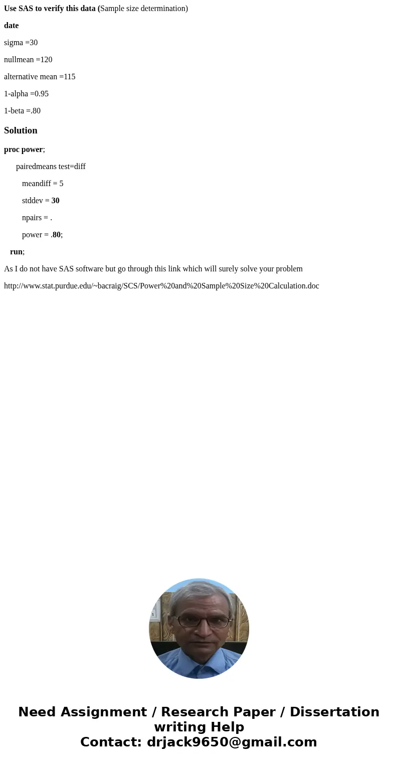 Use SAS to verify this data (Sample size determination) date sigma =30 nullmean =120 alternative mean =115 1-alpha =0.95 1-beta =.80Solutionproc power; pairedme Use SAS to verify this data (Sample size determination) date sigma =30 nullmean =120 alternative mean =115 1-alpha =0.95 1-beta =.80Solutionproc power; pairedme