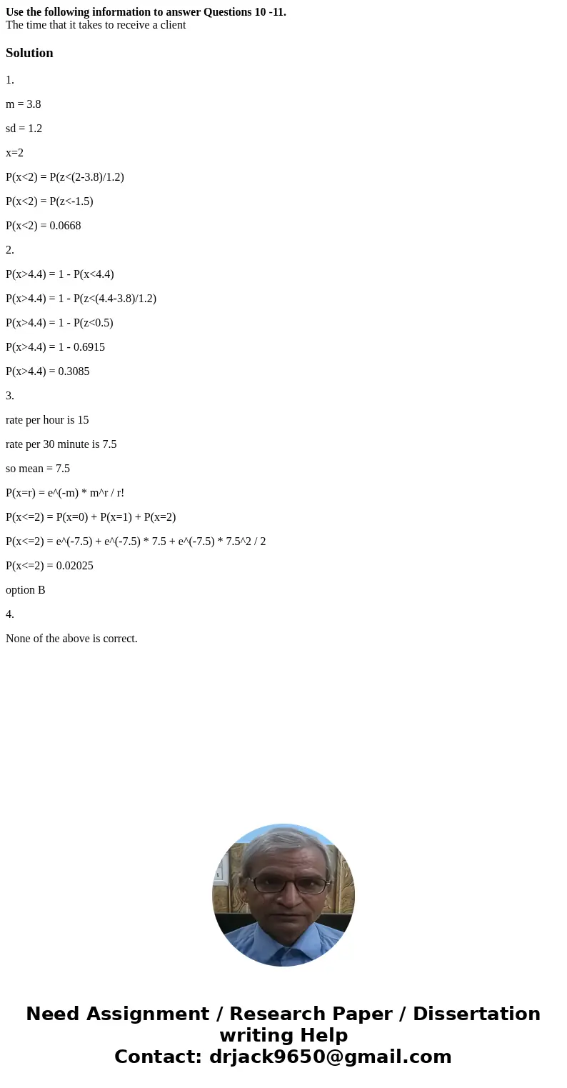Use the following information to answer Questions 10 -11. The time that it takes to receive a clientSolution1. m = 3.8 sd = 1.2 x=2 P(x<2) = P(z<(2-3.8)/1 Use the following information to answer Questions 10 -11. The time that it takes to receive a clientSolution1. m = 3.8 sd = 1.2 x=2 P(x<2) = P(z<(2-3.8)/1