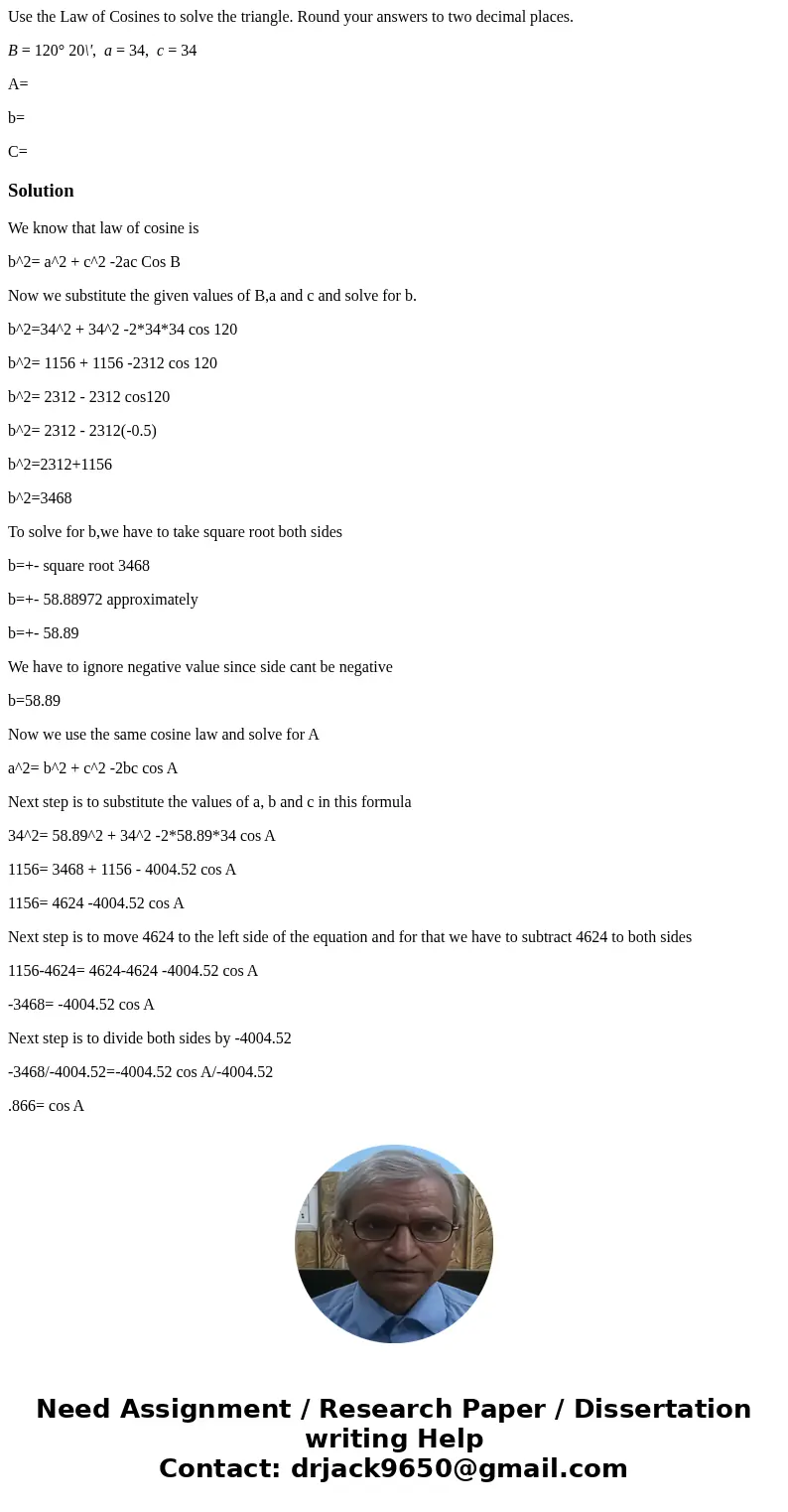 Use the Law of Cosines to solve the triangle. Round your answers to two decimal places. B = 120° 20\', a = 34, c = 34 A= b= C=SolutionWe know that law of cosine Use the Law of Cosines to solve the triangle. Round your answers to two decimal places. B = 120° 20\', a = 34, c = 34 A= b= C=SolutionWe know that law of cosine