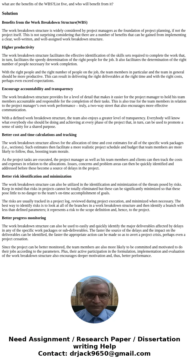 what are the benefits of the WBS?List five, and who will benefit from it?SolutionBenefits from the Work Breakdown Structure(WBS) The work breakdown structure is what are the benefits of the WBS?List five, and who will benefit from it?SolutionBenefits from the Work Breakdown Structure(WBS) The work breakdown structure is