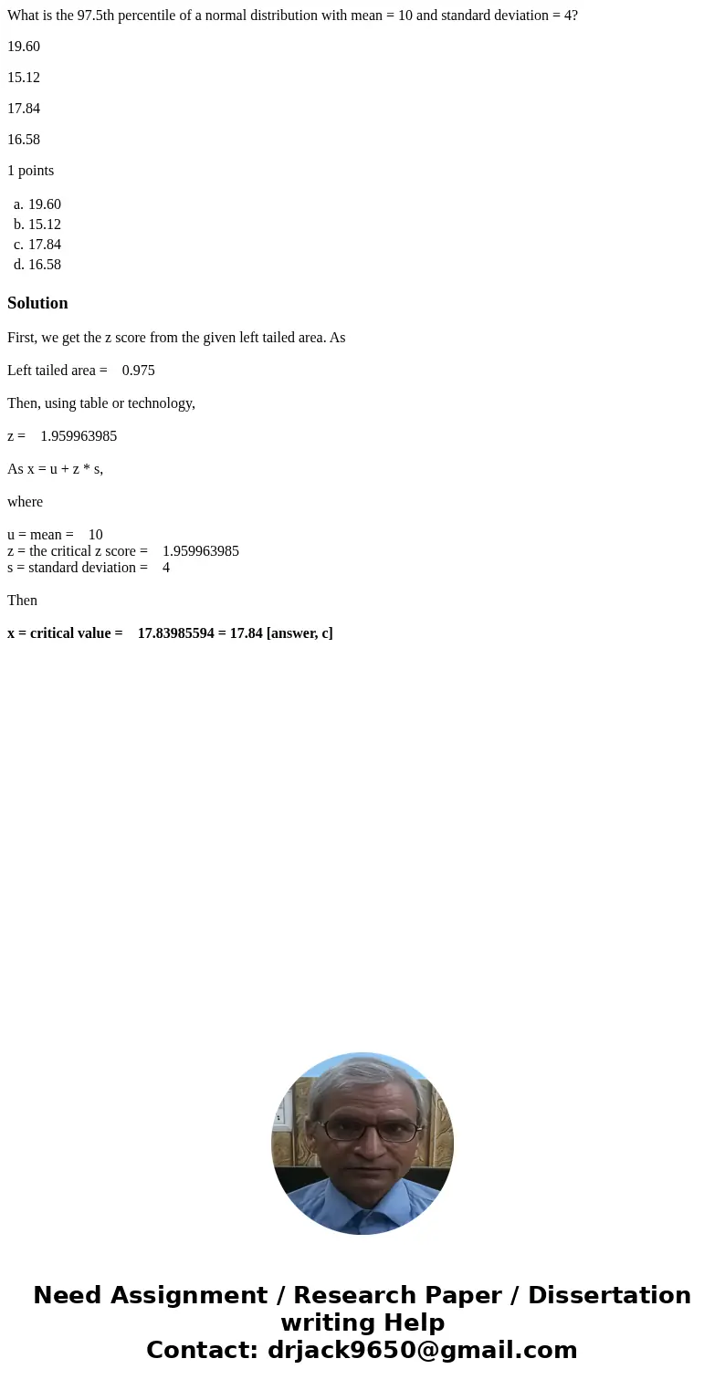 What is the 97.5th percentile of a normal distribution with mean = 10 and standard deviation = 4? 19.60 15.12 17.84 16.58 1 points a. 19.60 b. 15.12 c. 17.84 d. What is the 97.5th percentile of a normal distribution with mean = 10 and standard deviation = 4? 19.60 15.12 17.84 16.58 1 points a. 19.60 b. 15.12 c. 17.84 d.