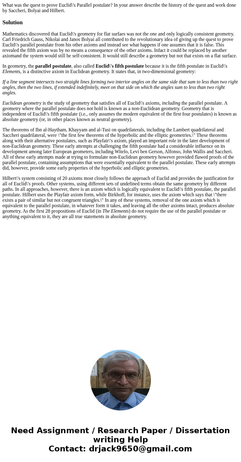 What was the quest to prove Euclid\'s Parallel postulate? In your answer describe the history of the quest and work done by Saccheri, Bolyai and Hilbert.Soluti  What was the quest to prove Euclid\'s Parallel postulate? In your answer describe the history of the quest and work done by Saccheri, Bolyai and Hilbert.Soluti