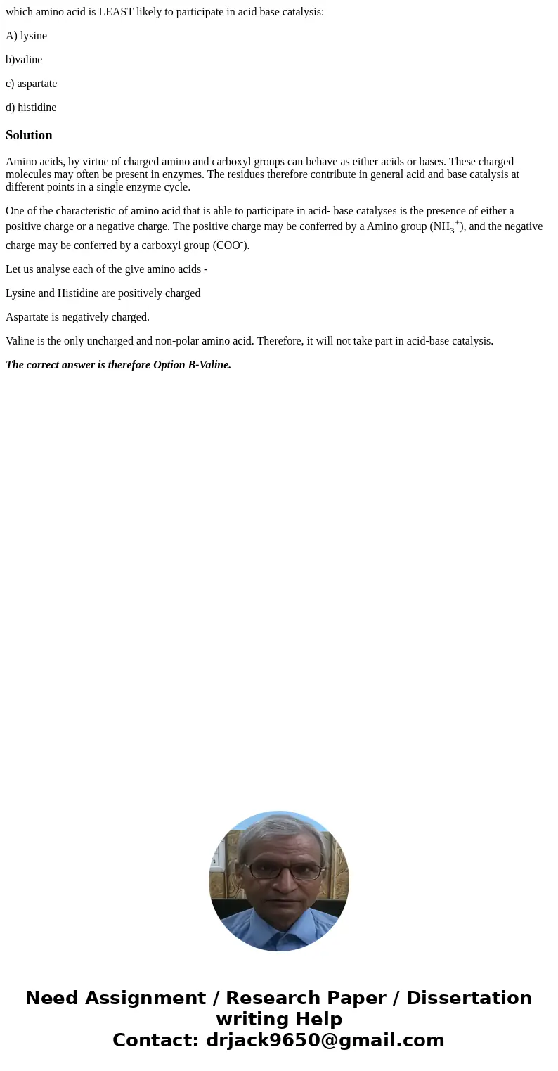 which amino acid is LEAST likely to participate in acid base catalysis: A) lysine b)valine c) aspartate d) histidineSolutionAmino acids, by virtue of charged am which amino acid is LEAST likely to participate in acid base catalysis: A) lysine b)valine c) aspartate d) histidineSolutionAmino acids, by virtue of charged am