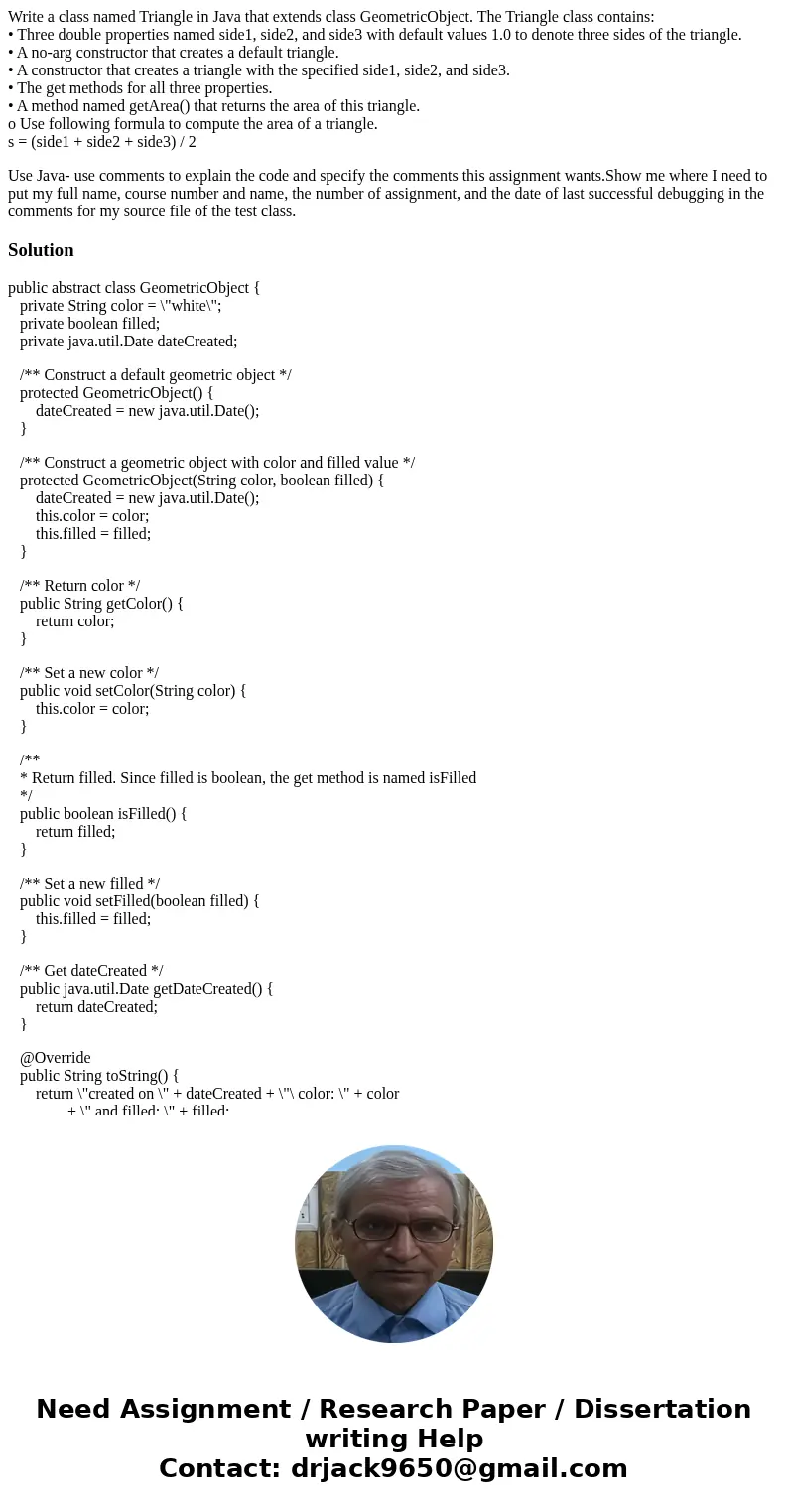 Write a class named Triangle in Java that extends class GeometricObject. The Triangle class contains: • Three double properties named side1, side2, and side3 wi Write a class named Triangle in Java that extends class GeometricObject. The Triangle class contains: • Three double properties named side1, side2, and side3 wi