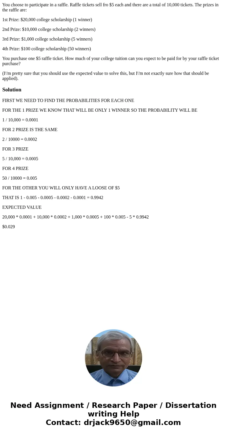 You choose to participate in a raffle. Raffle tickets sell fro $5 each and there are a total of 10,000 tickets. The prizes in the raffle are: 1st Prize: $20,000 You choose to participate in a raffle. Raffle tickets sell fro $5 each and there are a total of 10,000 tickets. The prizes in the raffle are: 1st Prize: $20,000