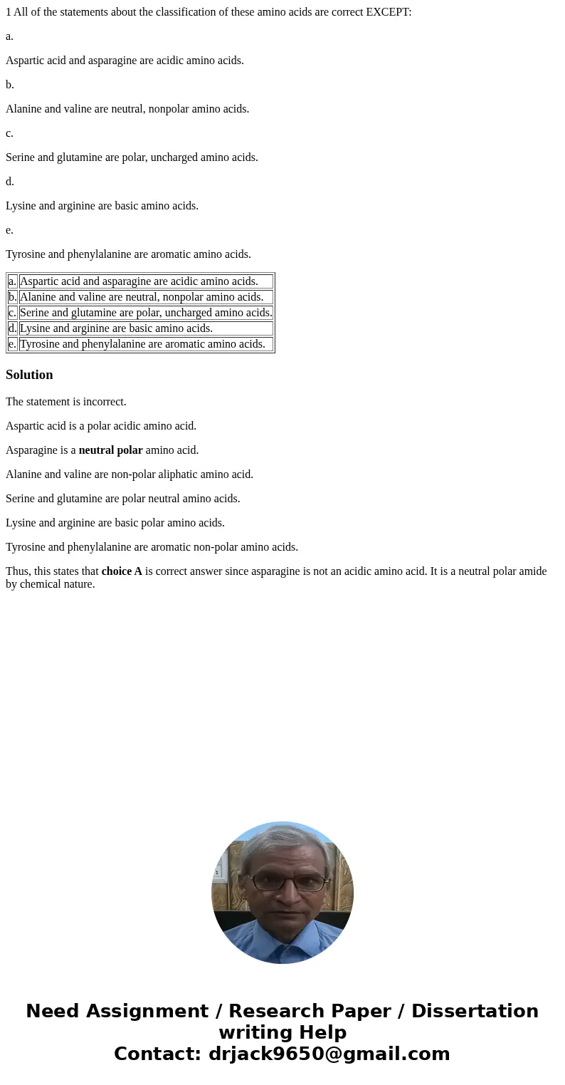 1 All of the statements about the classification of these amino acids are correct EXCEPT: a. Aspartic acid and asparagine are acidic amino acids. b. Alanine and 1 All of the statements about the classification of these amino acids are correct EXCEPT: a. Aspartic acid and asparagine are acidic amino acids. b. Alanine and
