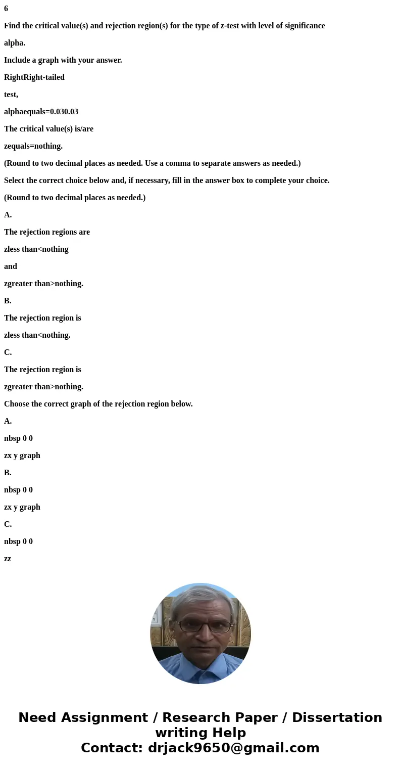 6 Find the critical value(s) and rejection region(s) for the type of z-test with level of significance alpha. Include a graph with your answer. RightRight-taile 6 Find the critical value(s) and rejection region(s) for the type of z-test with level of significance alpha. Include a graph with your answer. RightRight-taile