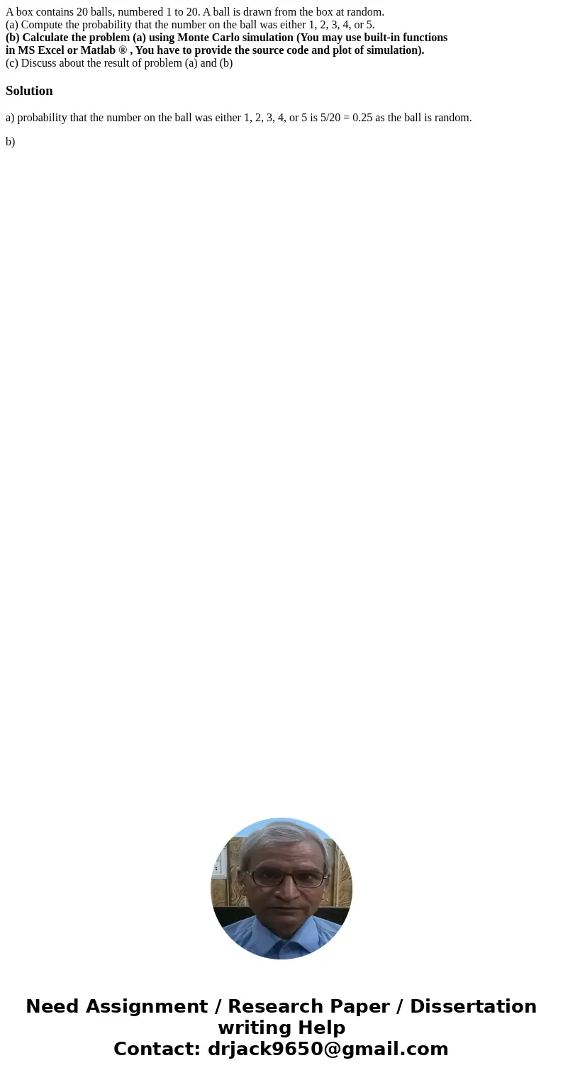 A box contains 20 balls, numbered 1 to 20. A ball is drawn from the box at random. (a) Compute the probability that the number on the ball was either 1, 2, 3, 4 A box contains 20 balls, numbered 1 to 20. A ball is drawn from the box at random. (a) Compute the probability that the number on the ball was either 1, 2, 3, 4