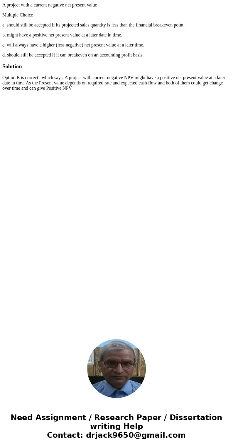 A project with a current negative net present value Multiple Choice a. should still be accepted if its projected sales quantity is less than the financial break A project with a current negative net present value Multiple Choice a. should still be accepted if its projected sales quantity is less than the financial break