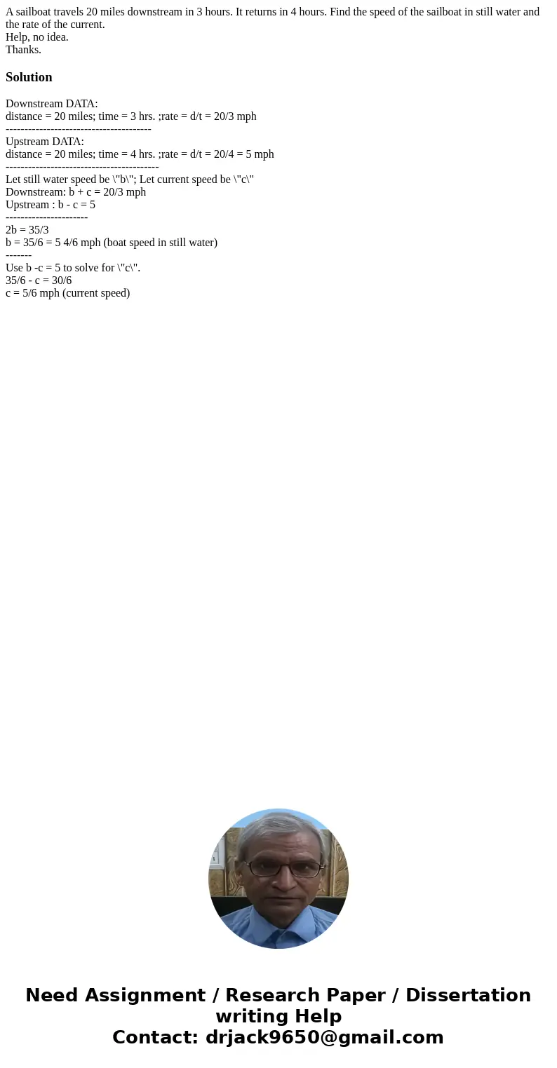 A sailboat travels 20 miles downstream in 3 hours. It returns in 4 hours. Find the speed of the sailboat in still water and the rate of the current. Help, no id A sailboat travels 20 miles downstream in 3 hours. It returns in 4 hours. Find the speed of the sailboat in still water and the rate of the current. Help, no id