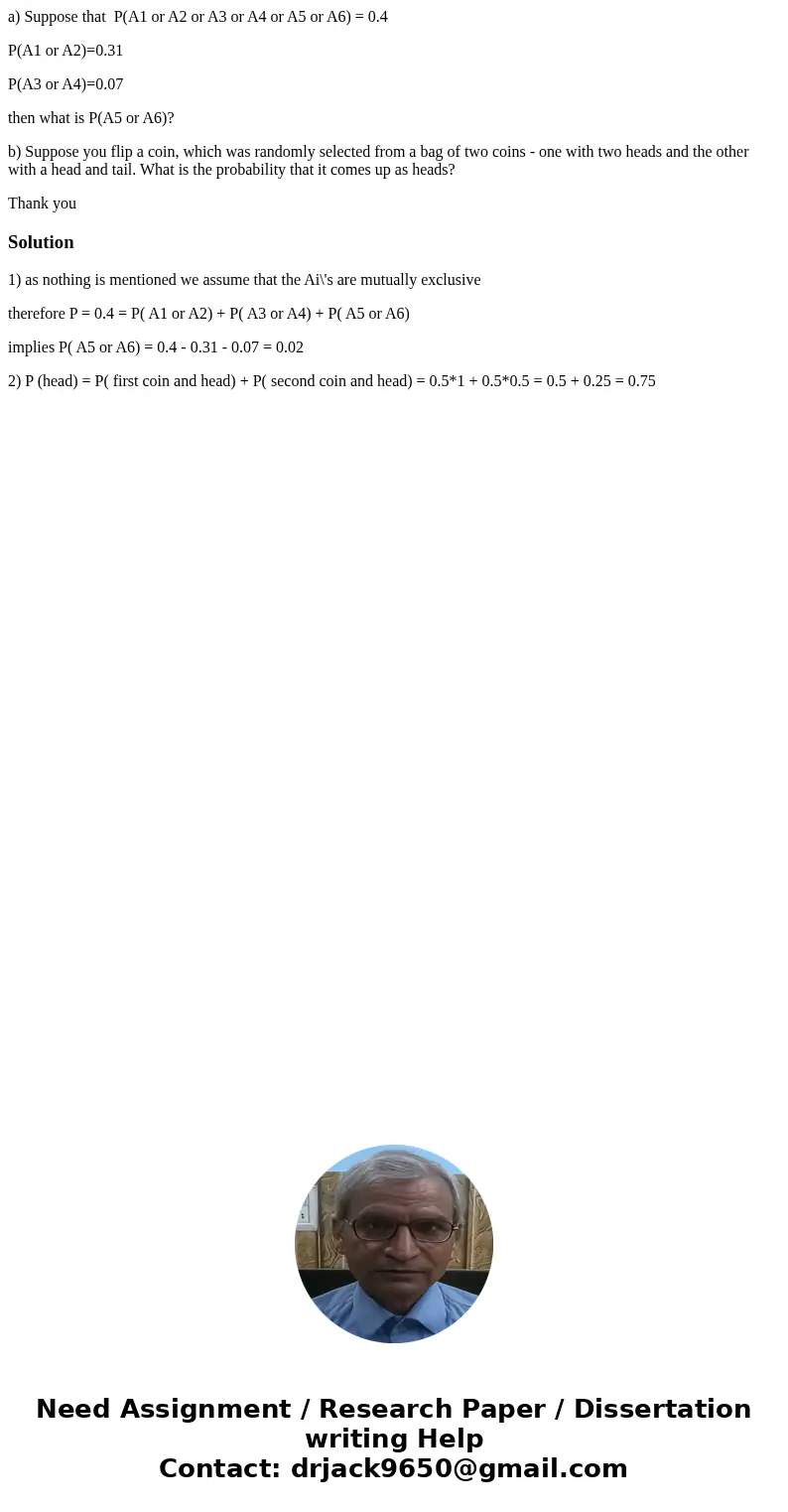 a) Suppose that P(A1 or A2 or A3 or A4 or A5 or A6) = 0.4 P(A1 or A2)=0.31 P(A3 or A4)=0.07 then what is P(A5 or A6)? b) Suppose you flip a coin, which was rand a) Suppose that P(A1 or A2 or A3 or A4 or A5 or A6) = 0.4 P(A1 or A2)=0.31 P(A3 or A4)=0.07 then what is P(A5 or A6)? b) Suppose you flip a coin, which was rand