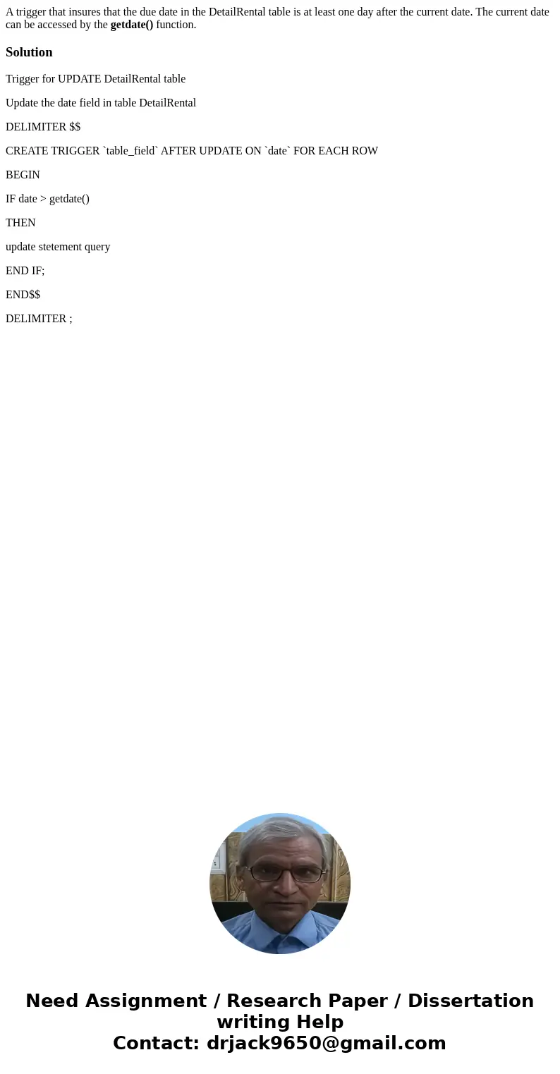 A trigger that insures that the due date in the DetailRental table is at least one day after the current date. The current date can be accessed by the getdate() A trigger that insures that the due date in the DetailRental table is at least one day after the current date. The current date can be accessed by the getdate()