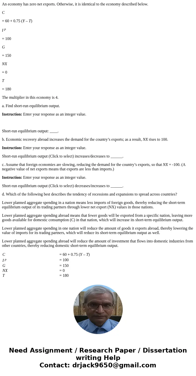 An economy has zero net exports. Otherwise, it is identical to the economy described below. C = 60 + 0.75 (Y – T) I p = 100 G = 150 NX = 0 T = 180 The multiplie