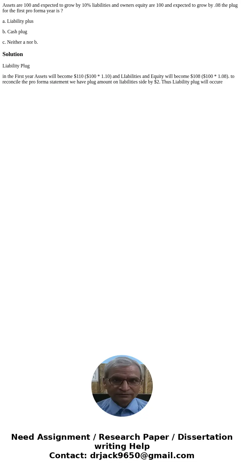 Assets are 100 and expected to grow by 10% liabilities and owners equity are 100 and expected to grow by .08 the plug for the first pro forma year is ? a. Liabi Assets are 100 and expected to grow by 10% liabilities and owners equity are 100 and expected to grow by .08 the plug for the first pro forma year is ? a. Liabi