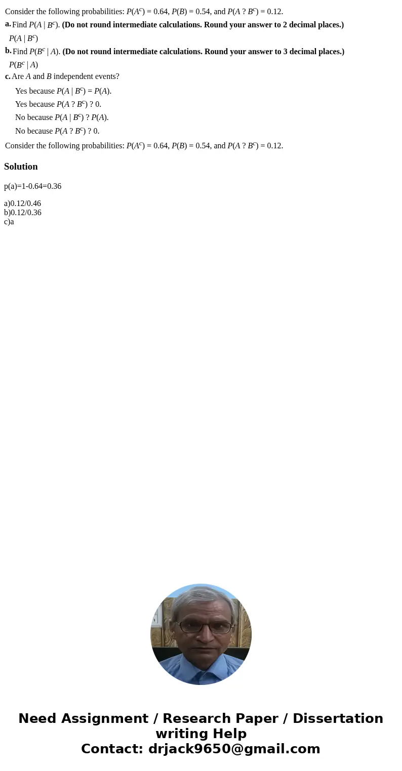  Consider the following probabilities: P(Ac) = 0.64, P(B) = 0.54, and P(A ? Bc) = 0.12. a. Find P(A | Bc). (Do not round intermediate calculations. Round your a