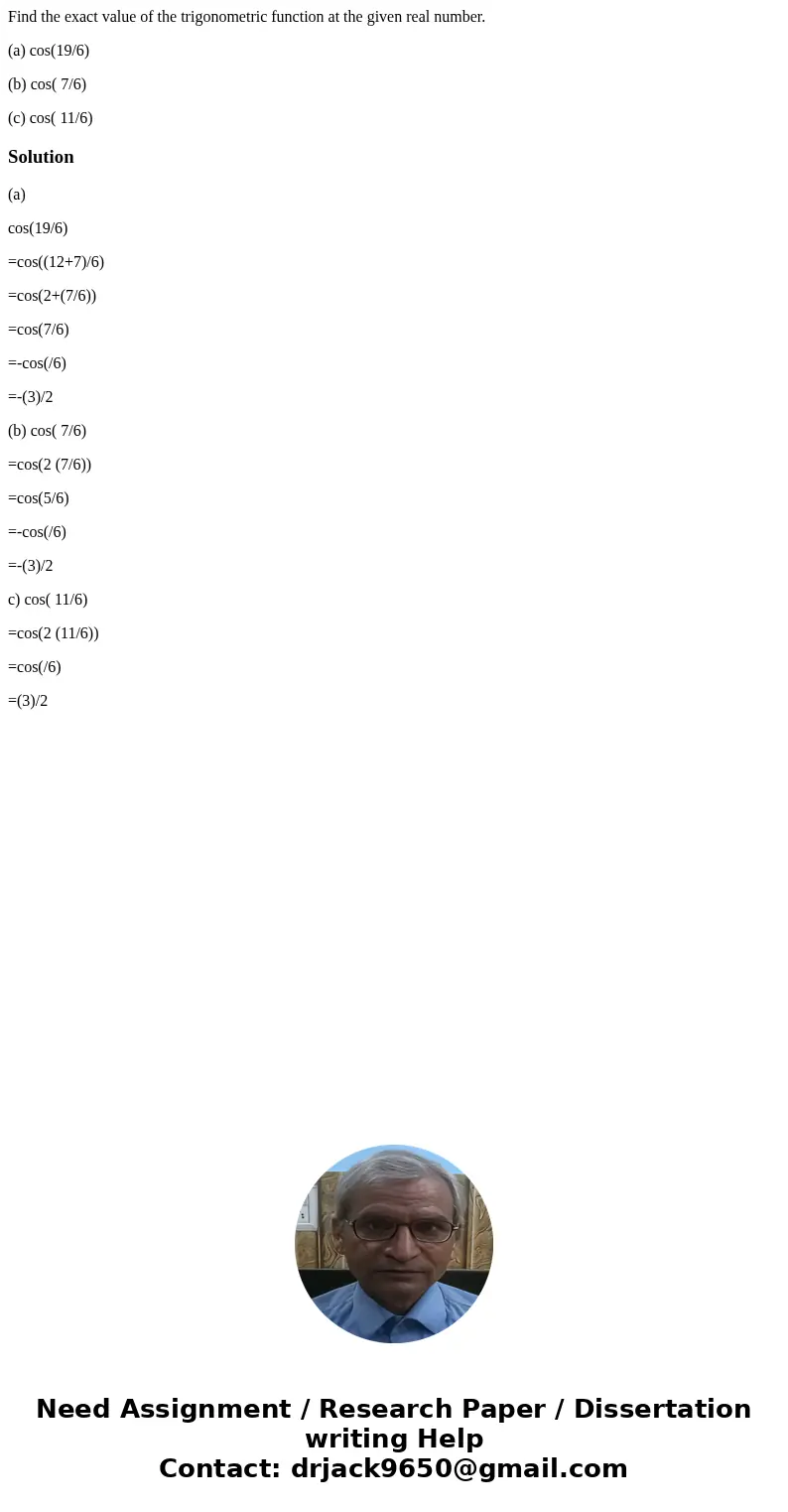 Find the exact value of the trigonometric function at the given real number. (a) cos(19/6) (b) cos( 7/6) (c) cos( 11/6)Solution(a) cos(19/6) =cos((12+7)/6) =cos Find the exact value of the trigonometric function at the given real number. (a) cos(19/6) (b) cos( 7/6) (c) cos( 11/6)Solution(a) cos(19/6) =cos((12+7)/6) =cos