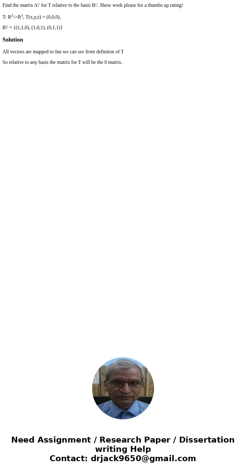 Find the matrix A\' for T relative to the basis B\'. Show work please for a thumbs up rating! T: R3->R3, T(x,y,z) = (0,0,0), B\' = {(1,1,0), (1,0,1), (0,1,1) Find the matrix A\' for T relative to the basis B\'. Show work please for a thumbs up rating! T: R3->R3, T(x,y,z) = (0,0,0), B\' = {(1,1,0), (1,0,1), (0,1,1)